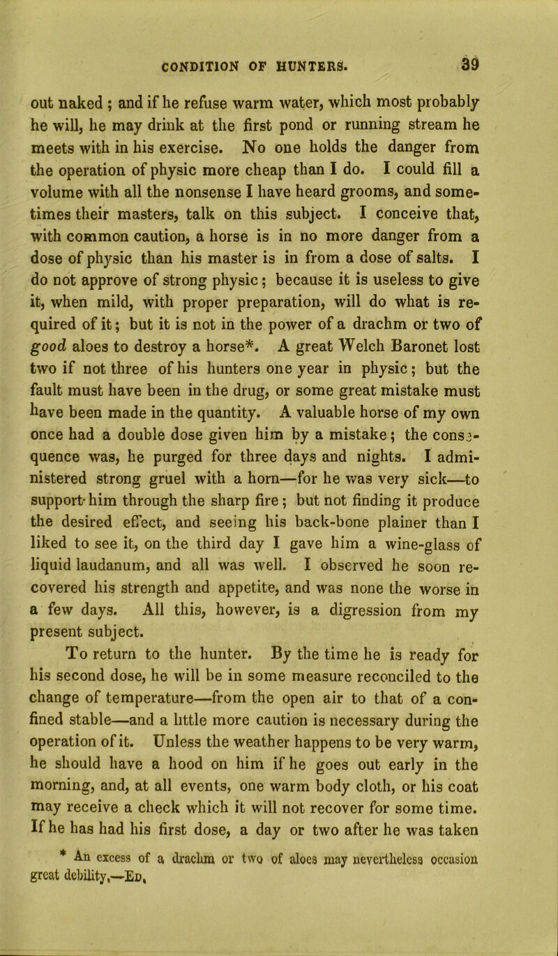 out naked ; and if he refuse warm water, which most probably he will, he may drink at the first pond or running stream he meets with in his exercise. No one holds the danger from the operation of physic more cheap than I do. I could fill a volume with all the nonsense I have heard grooms, and some- times their masters, talk on this subject. I conceive that, with common caution, a horse is in no more danger from a dose of physic than his master is in from a dose of salts. I do not approve of strong physic; because it is useless to give it, when mild, with proper preparation, will do what is re- quired of it; but it is not in the power of a drachm or two of good aloes to destroy a horse^. A great Welch Baronet lost two if not three of his hunters one year in physic; but the fault must have been in the drug, or some great mistake must have been made in the quantity. A valuable horse of my own once had a double dose given him by a mistake; the cons3- quence was, he purged for three days and nights. I admi- nistered strong gruel with a horn—for he was very sick—to support- him through the sharp fire; but not finding it produce the desired effect, and seeing his back-bone plainer than I liked to see it, on the third day I gave him a wine-glass of liquid laudanum, and all was well. I observed he soon re- covered his strength and appetite, and was none the worse in a few days. All this, however, is a digression from my present subject. To return to the hunter. By the time he is ready for his second dose, he will be in some measure reconciled to the change of temperature—from the open air to that of a con- fined stable—and a little more caution is necessary during the operation of it. Unless the weather happens to be very warm, he should have a hood on him if he goes out early in the morning, and, at all events, one warm body cloth, or his coat may receive a check which it will not recover for some time. If he has had his first dose, a day or two after he was taken * An excess of a tkaclmi or two of aloes may nevertheless occasion great debility,—En,