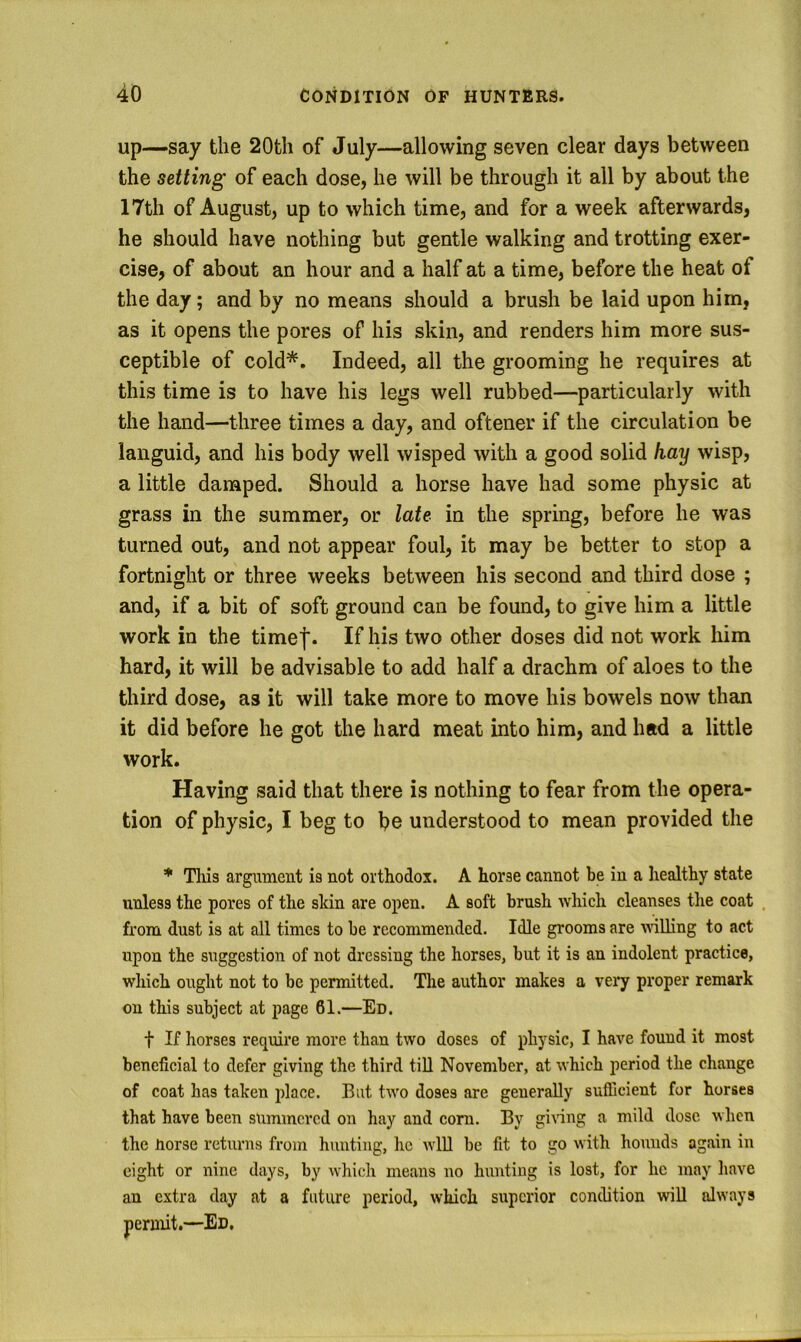 up—say the 20tli of July—allowing seven clear days between the setting of each dose, he will be through it all by about the 17th of August, up to which time, and for a week afterwards, he should have nothing but gentle walking and trotting exer- cise, of about an hour and a half at a time, before the heat of the day; and by no means should a brush be laid upon him, as it opens the pores of his skin, and renders him more sus- ceptible of cold*. Indeed, all the grooming he requires at this time is to have his legs well rubbed—particularly with the hand—three times a day, and oftener if the circulation be languid, and his body well wisped with a good solid hay wisp, a little damped. Should a horse have had some physic at grass in the summer, or late in the spring, before he was turned out, and not appear foul, it may be better to stop a fortnight or three weeks between his second and third dose ; and, if a bit of soft ground can be found, to give him a little work in the time|. If his two other doses did not work him hard, it will be advisable to add half a drachm of aloes to the third dose, as it will take more to move his bowels now than it did before he got the hard meat into him, and had a little work. Having said that there is nothing to fear from the opera- tion of physic, I beg to be understood to mean provided the * Tills argument is not orthodox. A horse cannot be in a healthy state unless the pores of the skin are open. A soft brush which cleanses the coat , from dust is at all times to be recommended. Idle grooms are nulling to act upon the suggestion of not dressing the horses, but it is an indolent practice, which ought not to be permitted. The author makes a very proper remark on this subject at page 61.—Ed. t If horses require more than two doses of physic, I have found it most beneficial to defer giving the third till November, at which period the change of coat has taken place. But two doses are generally sufllcient for horses that have been summered on hay and corn. By giiuug a mild dose when the Uorse returns from hunting, he wlU be fit to go with hounds again in eight or nine days, by which means no hunting is lost, for he may liave an extra day at a future period, which superior condition wiU always permit.—Ed,