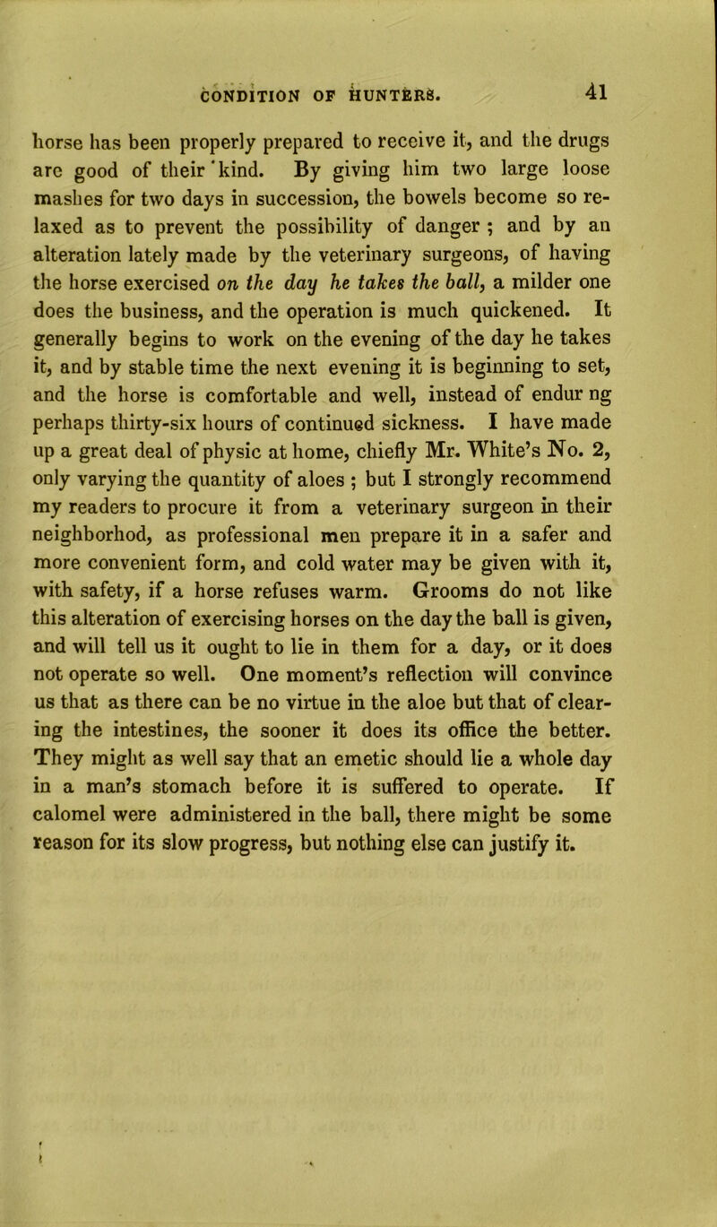 horse has been properly prepared to receive it, and the drugs are good of their*kind. By giving him two large loose mashes for two days in succession, the bowels become so re- laxed as to prevent the possibility of danger ; and by an alteration lately made by the veterinary surgeons, of having the horse exercised on the day he takes the ball, a milder one does the business, and the operation is much quickened. It generally begins to work on the evening of the day he takes it, and by stable time the next evening it is beginning to set, and the horse is comfortable and well, instead of endur ng perhaps thirty-six hours of continued sickness. I have made up a great deal of physic at home, chiefly Mr. White’s No. 2, only varying the quantity of aloes ; but I strongly recommend my readers to procure it from a veterinary surgeon in their neighborhod, as professional men prepare it in a safer and more convenient form, and cold water may be given with it, with safety, if a horse refuses warm. Grooms do not like this alteration of exercising horses on the day the ball is given, and will tell us it ought to lie in them for a day, or it does not operate so well. One moment’s reflection will convince us that as there can be no virtue in the aloe but that of clear- ing the intestines, the sooner it does its office the better. They might as well say that an emetic should lie a whole day in a man’s stomach before it is suffered to operate. If calomel were administered in the ball, there might be some reason for its slow progress, but nothing else can justify it. f t