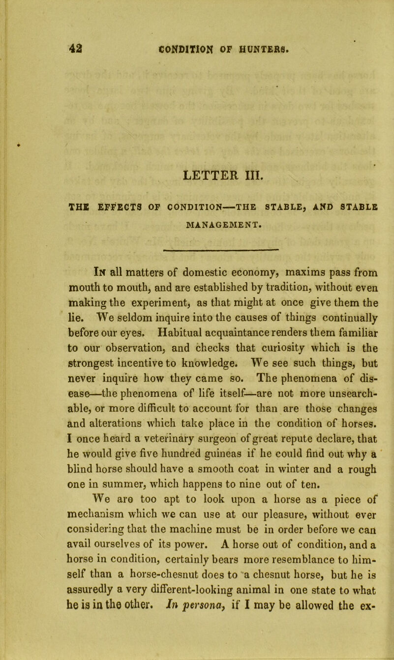 LETTER III. THE EFFECTS OF CONDITION—THE STABLE, AND STABLE MANAGEMENT. In all matters of domestic economy, maxims pass from mouth to mouth, and are established by tradition, without even making the experiment, as that might at once give them the lie. We seldom inquire into the causes of things continually before our eyes. Habitual acquaintance renders them familiar to our observation, and checks that curiosity which is the strongest incentive to knowledge. We see such things, but never inquire how they came so. The phenomena of dis- ease—the phenomena of life itself—are not more unsearch- able, or more difficult to account for than are those changes and alterations which take place in the condition of horses. I once heard a veterinary surgeon of great repute declare, that he would give five hundred guineas if he could find out why a ' blind horse should have a smooth coat in winter and a rough one in summer, which happens to nine out of ten. We aro too apt to look upon a horse as a piece of mechanism which we can use at our pleasure, without ever considering that the machine must be in order before we can avail ourselves of its power. A horse out of condition, and a horse in condition, certainly bears more resemblance to him- self than a horse-chesnut does to ‘a chesnut horse, but he is assuredly a very different-looking animal in one state to what he is in the other. In persona, if I may be allowed the ex-