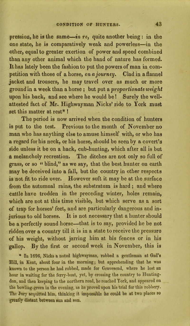 pressiou, he is the same—in re, quite another being: in the one state, he is comparatively weak and powerless—in the other, equal to greater exertion of power and speed combined than any other animal which the hand of nature has formed. It has lately been the fashion to put the powers of man in com- petition with those of a horse, on a journey. Clad in a flannel jacket and trousers, he may travel over as much or more groundin a week than a horse ; but put a proportionate weight upon his back, and see where he would be! Surely the well- attested fact of Mr. Highwayman Nicks’ ride to York must set this matter at rest* ! The period is now arrived when the condition of hunters is put to the test. Previous to the month of November no man who has anything else to amuse himself with, or who has a regard for his neck, or his horse, should be seen by a covert’s side unless it be on a hack, cub-hunting, which after all is but a melancholy recreation. The ditches are not only so full of grass, or so “ blind,” as we say, that the best hunter on earth may be deceived into a fall, but the country in other respects is not fit to ride over. However soft it may be at the surface from the autumnal rains, the substratum is hard ; and where cattle have trodden in the preceding winter, holes remain, which are not at this time visible, but which serve as a sort of trap for horses’ feet, and are particularly dangerous and in- jurious to old horses. It is not necessary that a hunter should be a perfectly sound horse—that is to say, provided he be not ridden over a country till it is in a state to receive the pressure of his weight, without jarring him at his fences or in his gallop. By the first or second week in November, this is * In 1696, Nicks a noted highwayman, robbed a gentleman at Gad’s Hill, in Kent, about four in the morning; but apprehending that he was known to the person he had robbed, made for Gravesend, where he lost an hour in waiting for the ferry-boat, yet, by crossing the country to Hunting- don, and then keeping to the northern road, he reached York, and appeared on the bowling-green in the evening, as he proved upon his trial for this robbery. The Jury acqiutted him, thinking it impossible he could be at two places so greatly distant between sun and sun.