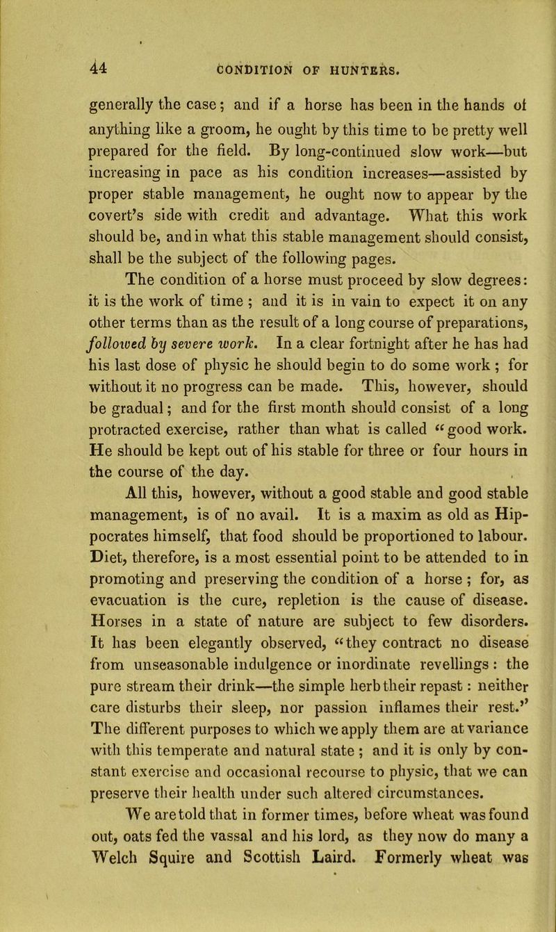 generally the case; and if a horse has been in the hands oi anything like a groom, he ought by this time to be pretty well prepared for the field. By long-continued slow work—but increasing in pace as his condition increases—assisted by proper stable management, he ought now to appear by the covert’s side with credit and advantage. What this work should be, and in what this stable management should consist, shall be the subject of the following pages. The condition of a horse must proceed by slow degrees: it is the work of time ; and it is in vain to expect it on any other terms than as the result of a long course of preparations, folloived by severe work. In a clear fortnight after he has had his last dose of physic he should begin to do some work ; for without it no progress can be made. This, however, should be gradual; and for the first month should consist of a long protracted exercise, rather than what is called good work. He should be kept out of his stable for three or four hours in the course of the day. All this, however, without a good stable and good stable management, is of no avail. It is a maxim as old as Hip- pocrates himself, that food should be proportioned to labour. Diet, therefore, is a most essential point to be attended to in promoting and preserving the condition of a horse ; for, as evacuation is the cure, repletion is the cause of disease. Horses in a state of nature are subject to few disorders. It has been elegantly observed, ‘‘ they contract no disease from unseasonable indulgence or inordinate revellings : the pure stream their drink—the simple herb their repast: neither care disturbs their sleep, nor passion inflames their rest.’’ The different purposes to which we apply them are at variance with this temperate and natural state ; and it is only by con- stant exercise and occasional recourse to physic, that we can preserve their health under such altered circumstances. We are told that in former times, before wheat was found out, oats fed the vassal and his lord, as they now do many a Welch Squire and Scottish Laird. Formerly wheat was