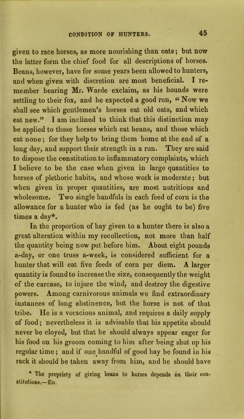 given to race horses, as more nourishing than oats; but now tlie latter form the chief food for all descriptions of horses. Beans, however, have for some years been allowed to hunters, and when given with discretion are most beneficial. I re- member hearing Mr. Warde exclaim, as his hounds were settling to their fox, and he expected a good run, Now we shall see which gentlemen’s horses eat old oats, and which eat new.” I am inclined to think that this distinction may be applied to those horses which eat beans, and those which eat none; for they help to bring them home at the end of a long day, and support their strength in a run. They are said to dispose the constitution to inflammatory complaints, which I believe to be the case when given in large quantities to horses of plethoric habits, and whose work is moderate; but when given in proper quantities, are most nutritious and wholesome. Two single handfuls in each feed of corn is the allowance for a hunter who is fed (as he ought to be) five times a day*. In the proportion of hay given to a hunter there is also a great alteration within my recollection, not more than half the quantity being now put before him. About eight pounds a-day, or one truss a-week, is considered sufficient for a hunter that will eat five feeds of corn per diem. A larger quantity is found to increase the size, consequently the weight of the carcase, to injure the wind, and destroy the digestive powers. Among carnivorous animals we find extraordinary instances of long abstinence, but the horse is not of that tribe. He is a voracious animal, and requires a daily supply of food; nevertheless it is advisable that his appetite should never be cloyed, but that he should always appear eager for his food on his groom coming to him after being shut up his regular time; and if one handful of good hay be found in his rack it should be taken away from him, and he should have * The propriety of giving beans to horses depends on their con- Ititutions.—Ed.