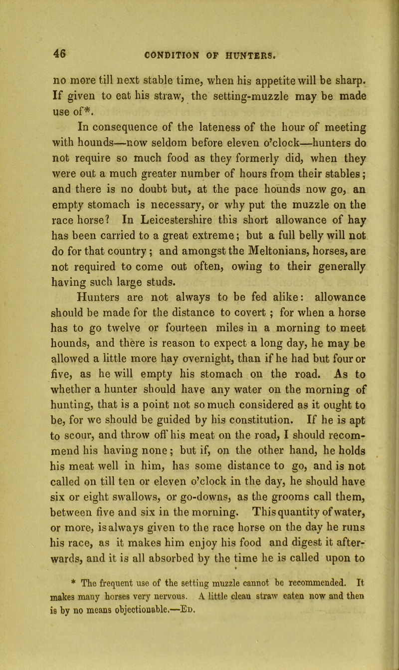 no more till next stable time, when his appetite will be sharp. If given to eat his straw, the setting-muzzle may be made use of*. In consequence of the lateness of the hour of meeting with hounds—now seldom before eleven o’clock—hunters do not require so much food as they formerly did, when they were out a much greater number of hours from their stables; and there is no doubt but, at the pace hounds now go, an empty stomach is necessary, or why put the muzzle on the race horse? In Leicestershire this short allowance of hay has been carried to a great extreme; but a full belly will not do for that country; and amongst the Meltonians, horses, are not required to come out often, owing to their generally having such large studs. Hunters are not always to be fed alike: allowance should be made for the distance to covert; for when a horse has to go twelve or fourteen miles in a morning to meet hounds, and there is reason to expect a long day, he may be allowed a little more hay overnight, than if he had but four or five, as he will empty his stomach on the road. As to whether a hunter should have any water on the morning of hunting, that is a point not so much considered as it ought to be, for we should be guided by his constitution. If he is apt to scour, and throw off his meat on the road, I should recom- mend his having none; but if, on the other hand, he holds his meat well in him, has some distance to go, and is not called on till ten or eleven o’clock in the day, he should have six or eight swallows, or go-downs, as the grooms call them, between five and six in the morning. This quantity of water, or more, is always given to the race horse on the day he runs his race, as it makes him enjoy his food and digest it after- wards, and it is all absorbed by the time he is called upon to * The frequent use of the setting muzzle cannot be recommended. It makes many horses very nervous. A little clean straw eaten now and then is by no means objectionable.—Ed.