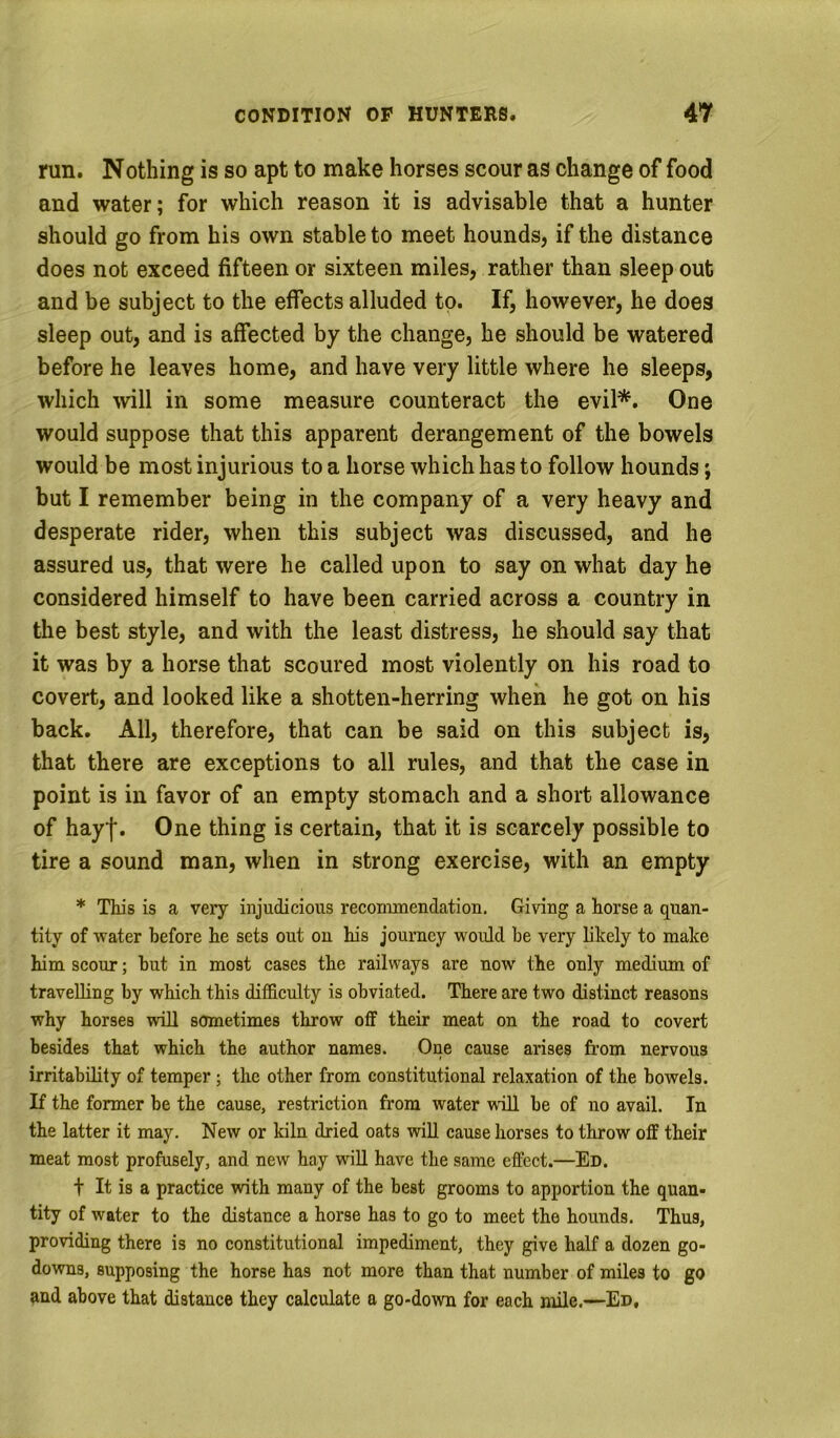 run. Nothing is so apt to make horses scour as change of food and water; for which reason it is advisable that a hunter should go from his own stable to meet hounds, if the distance does not exceed fifteen or sixteen miles, rather than sleep out and be subject to the effects alluded to. If, however, he does sleep out, and is affected by the change, he should be watered before he leaves home, and have very little where he sleeps, which will in some measure counteract the evil*. One would suppose that this apparent derangement of the bowels would be most injurious to a horse which has to follow hounds; but I remember being in the company of a very heavy and desperate rider, when this subject was discussed, and he assured us, that were he called upon to say on what day he considered himself to have been carried across a country in the best style, and with the least distress, he should say that it was by a horse that scoured most violently on his road to covert, and looked like a shotten-herring when he got on his back. All, therefore, that can be said on this subject is, that there are exceptions to all rules, and that the case in point is in favor of an empty stomach and a short allowance of hayf. One thing is certain, that it is scarcely possible to tire a sound man, when in strong exercise, with an empty * This is a very injudicious reconunendation. Giving a horse a quan- tity of water before he sets out ou his journey would be very likely to make him scour; hut in most cases the railways are now the only medium of travelling by which this difficulty is obviated. There are two distinct reasons why horses will sometimes throw oflF their meat on the road to covert besides that which the author names. One cause arises from nervous irritability of temper; the other from constitutional relaxation of the bowels. If the former be the cause, restriction from water will be of no avail. In the latter it may. New or kiln dried oats will cause horses to throw off their meat most profusely, and new hay will have the same effect.—Ed. t It is a practice with many of the best grooms to apportion the quan- tity of water to the distance a horse has to go to meet the hounds. Thus, providing there is no constitutional impediment, they give half a dozen go- downs, supposing the horse has not more than that number of miles to go and above that distance they calculate a go-down for each mile.—Ed,