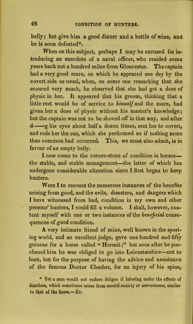 belly; but give him a good dinner and a bottle of wine, and he is soon defeated'*. When on this subject, perhaps I may be excused for in- troducing an anecdote of a naval officer, who resided some years back not a hundred miles from Gloucester. The captain had a very good mare, on which he appeared one day by the covert side as usual, when, on some one remarking that she scoured very much, he observed that she had got a dose of physic in her. It appeared that his groom, thinking that a little rest would be of service to himself and the mare, had given her a dose of physic without his master’s knowledge; but the captain was not to be shoved off in that way, and after d g his eyes about half a dozen times, sent her to covert, and rode her the run, which she performed as if nothing more than common had occurred. This, we must also admit, is in favour of an empty belly. I now come to the corner-stone of condition in horses-— the stable, and stable management—the latter of which has undergone considerable alteration since I first began to keep hunters. Were I to recount the numerous instances of the benefits arising from good, and the evils, disasters, and dangers which I have witnessed from bad, condition in my own and other persons’ hunters, I could fill a volume. I shall, however, con- tent myself with one or two instances of the beneficial conse- quences of good condition. A very intimate friend of mine, well known in the sport- ing world, and an excellent judge, gave one hundred and fifty guineas for a horse called Hermitbut soon after he pur- chased him he was obliged to go into Leicestershire—not to hunt, but for the purpose of having the advice and assistance of the famous Doctor Chesher, for an injury of his spine, * Yet a man would not endure fatigue if laboring under the effects of diarrhoea, which sometimes arises from mental auiicty or nervousness, similar to that of the horse.-—En.