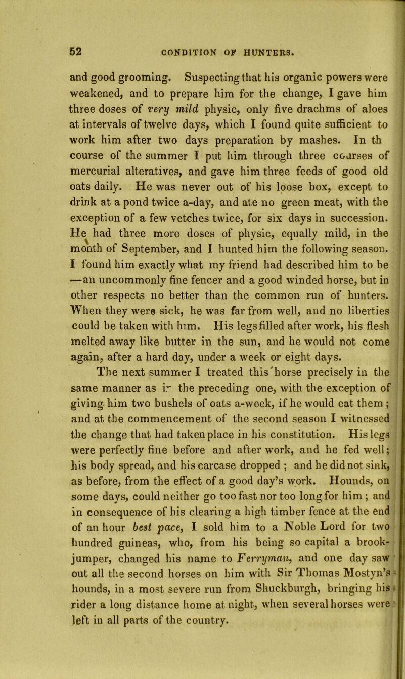 and good grooming. Suspecting that his organic powers were weakened, and to prepare him for the change, I gave him three doses of very mild physic, only five drachms of aloes at intervals of twelve days, which I found quite sufficient to work him after two days preparation by mashes. In th course of the summer I put him through three courses of mercurial alteratives, and gave him three feeds of good old oats daily. He was never out of his loose box, except to drink at a pond twice a-day, and ate no green meat, with the exception of a few vetches twice, for six days in succession. He had three more doses of physic, equally mild, in the month of September, and I hunted him the following season. I found him exactly what my friend had described him to be —an uncommonly fine fencer and a good winded horse, but in other respects no better than the common run of hunters. When they were sick, he was far from well, and no liberties could be taken with him. His legs filled after work, his flesh melted away like butter in the sun, and he would not come again, after a hard day, under a week or eight days. The next summer I treated thisTiorse precisely in the same manner as i’* the preceding one, with the exception of giving him two bushels of oats a-week, if he would eat them ; and at the commencement of the second season I witnessed the change that had taken place in his constitution. His legs were perfectly fine before and after work, and he fed well; his body spread, and his carcase dropped ; and he did not sink, as before, from the effect of a good day’s work. Hounds, on some days, could neither go too fast nor too long for him; and in consequence of his clearing a high timber fence at the end of an hour best pace^ I sold him to a Noble Lord for two hundred guineas, who, from his being so capital a brook- jumper, changed his name to Ferryman, and one day saw out all the second horses on him with Sir Thomas Mostyn’s j hounds, in a most severe run from Shuckburgh, bringing his j rider a long distance home at night, when several horses were ' left in all parts of the country.