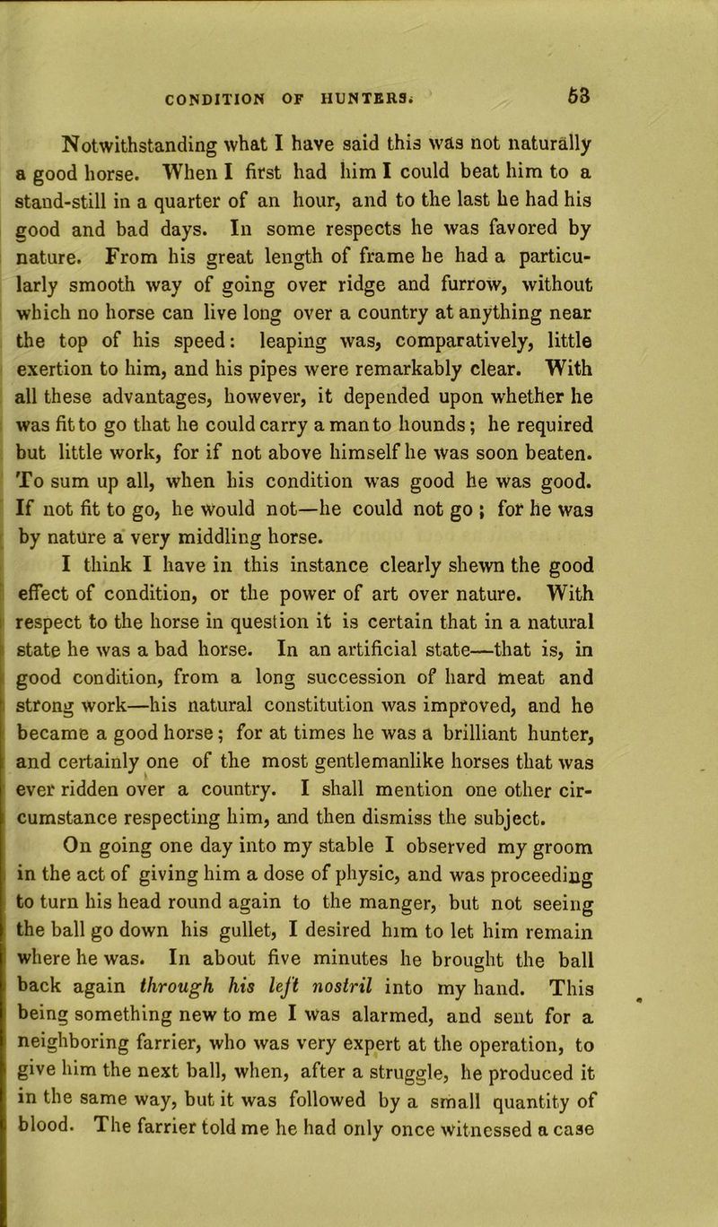 6B Notwithstanding what I have said this was not naturally a good horse. When I first had him I could beat him to a stand-still in a quarter of an hour, and to the last he had his good and bad days. In some respects he was favored by nature. From his great length of frame he had a particu- larly smooth way of going over ridge and furrow, without which no horse can live long over a country at anything near the top of his speed: leaping was, comparatively, little exertion to him, and his pipes were remarkably clear. With all these advantages, however, it depended upon whether he was fit to go that he could carry a man to hounds; he required . but little work, for if not above himself he was soon beaten. To sum up all, when his condition was good he was good. If not fit to go, he would not—he could not go ; for he was by nature a' very middling horse. I think I have in this instance clearly shewn the good effect of condition, or the power of art over nature. With I respect to the horse in question it is certain that in a natural ; state he was a bad horse. In an artificial state—that is, in i good condition, from a long succession of hard meat and s strong work—his natural constitution was improved, and he I became a good horse; for at times he was a brilliant hunter, I and certainly one of the most gentlemanlike horses that was ever ridden over a country. I shall mention one other cir- cumstance respecting him, and then dismiss the subject. On going one day into my stable I observed my groom . in the act of giving him a dose of physic, and was proceeding to turn his head round again to the manger, but not seeing the ball go down his gullet, I desired him to let him remain where he was. In about five minutes he brought the ball back again through his left nostril into my hand. This being something new to me I was alarmed, and sent for a neighboring farrier, who was very expert at the operation, to give him the next ball, when, after a struggle, he produced it in the same way, but it was followed by a small quantity of blood. The farrier told me he had only once witnessed a case