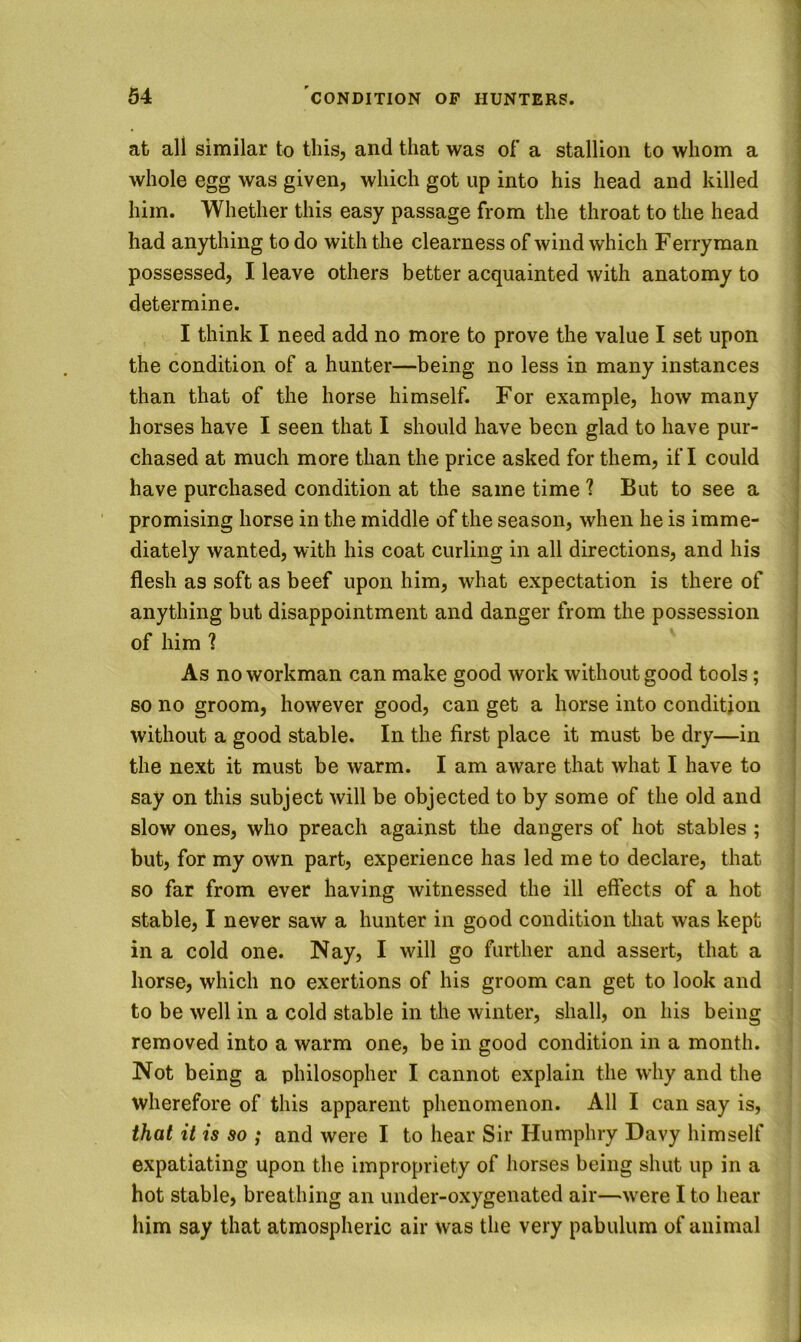 at all similar to tliis, and that was of a stallion to whom a whole egg was given, which got up into his head and killed him. Whether this easy passage from the throat to the head had anything to do with the clearness of wind which Ferryman possessed, I leave others better acquainted with anatomy to determine. I think I need add no more to prove the value I set upon the condition of a hunter—being no less in many instances than that of the horse himself. For example, how many horses have I seen that I should have been glad to have pur- chased at much more than the price asked for them, if I could have purchased condition at the same time 1 But to see a promising horse in the middle of the season, when he is imme- diately wanted, with his coat curling in all directions, and his flesh as soft as beef upon him, what expectation is there of anything but disappointment and danger from the possession of him ? As no workman can make good work without good tools; so no groom, however good, can get a horse into condition without a good stable. In the first place it must be dry—in the next it must be warm. I am aware that what I have to say on this subject will be objected to by some of the old and slow ones, who preach against the dangers of hot stables ; but, for my own part, experience has led me to declare, that so far from ever having witnessed the ill effects of a hot stable, I never saw a hunter in good condition that was kept in a cold one. Nay, I will go further and assert, that a horse, which no exertions of his groom can get to look and to be well in a cold stable in the winter, shall, on his being removed into a warm one, be in good condition in a month. Not being a philosopher I cannot explain the why and the wherefore of this apparent phenomenon. All I can say is, that it is so ; and were I to hear Sir Humphry Davy himself expatiating upon the impropriety of horses being shut up in a hot stable, breathing an under-oxygenated air—were I to hear him say that atmospheric air was the very pabulum of animal