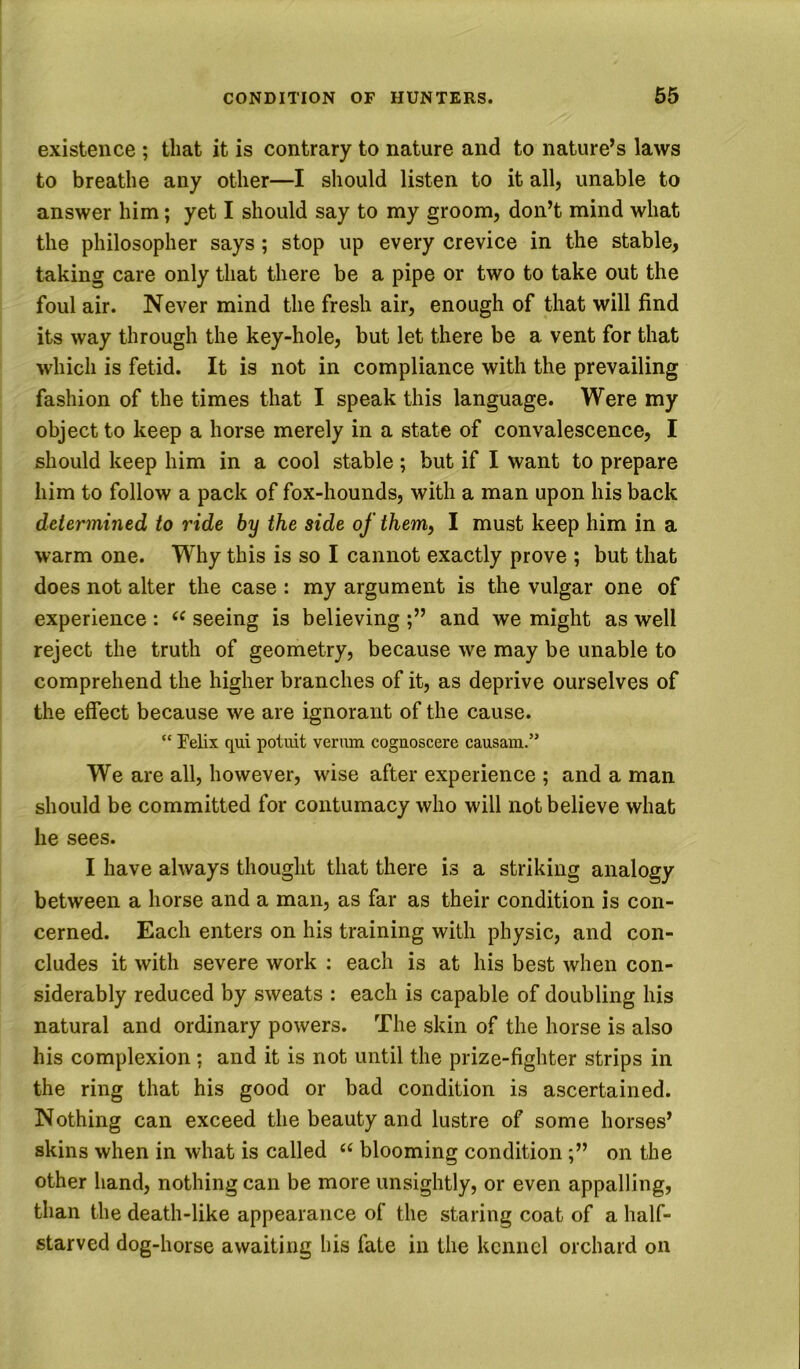 existence ; that it is contrary to nature and to nature’s laws to breathe any other—I should listen to it all, unable to answer him; yet I should say to my groom, don’t mind what the philosopher says; stop up every crevice in the stable, taking care only that there be a pipe or two to take out the foul air. Never mind the fresh air, enough of that will find its way through the key-hole, but let there be a vent for that which is fetid. It is not in compliance with the prevailing fashion of the times that I speak this language. Were my object to keep a horse merely in a state of convalescence, I should keep him in a cool stable ; but if I want to prepare him to follow a pack of fox-hounds, with a man upon his back determined to ride by the side of them, I must keep him in a warm one. Why this is so I cannot exactly prove ; but that does not alter the case : my argument is the vulgar one of experience : seeing is believing and we might as well reject the truth of geometry, because we may be unable to comprehend the higher branches of it, as deprive ourselves of the effect because we are ignorant of the cause. “ Felix qui potuit veriim cognoscere causam.” We are all, however, wise after experience ; and a man should be committed for contumacy who will not believe what he sees. I have always thought that there is a striking analogy between a horse and a man, as far as their condition is con- cerned. Each enters on his training with physic, and con- cludes it with severe work ; each is at his best when con- siderably reduced by sweats : each is capable of doubling his natural and ordinary powers. The skin of the horse is also his complexion; and it is not until the prize-fighter strips in the ring that his good or bad condition is ascertained. Nothing can exceed the beauty and lustre of some horses’ skins when in what is called blooming conditionon the other hand, nothing can be more unsightly, or even appalling, than the death-like appearance of the staring coat of a half- starved dog-horse awaiting his fate in the kennel orchard on