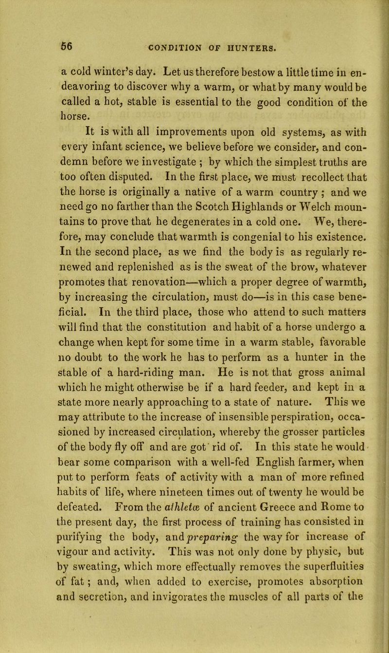 a cold winter’s day. Let us therefore bestow a little time in en- deavoring to discover why a warm, or what by many would be called a hot, stable is essential to the good condition of the horse. It is with all improvements upon old systems, as with every infant science, we believe before we consider, and con- demn before we investigate ; by which the simplest truths are too often disputed. In the first place, we must recollect that the horse is originally a native of a warm country ; and we need go no farther than the Scotch Highlands or Welch moun- tains to prove that he degenerates in a cold one. We, there- fore, may conclude that warmth is congenial to his existence. In the second place, as we find the body is as regularly re- newed and replenished as is the sweat of the brow, whatever promotes that renovation—which a proper degree of warmth, by increasing the circulation, must do—is in this case bene- ficial. In the third place, those who attend to such matters will find that the constitution and habit of a horse undergo a change when kept for some time in a warm stable, favorable no doubt to the work he has to perform as a hunter in the stable of a hard-riding man. He is not that gross animal which he might otherwise be if a hard feeder, and kept in a state more nearly approaching to a state of nature. This we may attribute to the increase of insensible perspiration, occa- sioned by increased circulation, whereby the grosser particles of the body fly off and are got' rid of. In this state he would bear some comparison with a well-fed English farmer, when put to perform feats of activity with a man of more refined habits of life, where nineteen times out of twenty he would be defeated. From the alhletce of ancient Greece and Rome to the present day, the first process of training has consisted in purifying the body, and preparing the way for increase of vigour and activity. This was not only done by physic, but by sweating, which more effectually removes the superfluities of fat; and, when added to exercise, promotes absorption and secretion, and invigorates the muscles of all parts of the