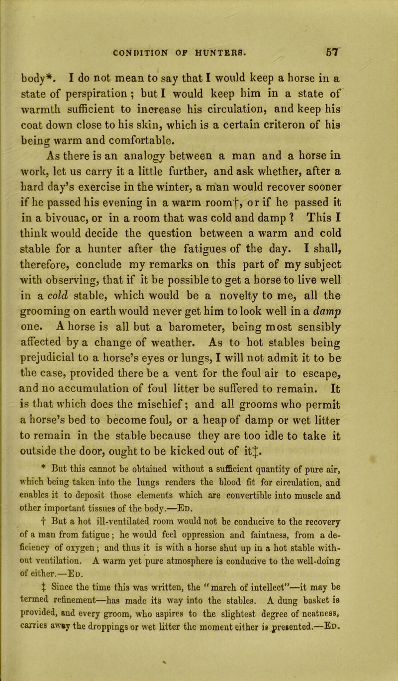 body*. I do not mean to say that I would keep a horse in a state of perspiration; but I would keep him in a state of warmth sufficient to increase his circulation, and keep his coat down close to his skin, which is a certain criteron of his being warm and comfortable. As there is an analogy between a man and a horse in work, let us carry it a little further, and ask whether, after a hard day’s exercise in the winter, a man would recover soouer if he passed his evening in a warm room|, or if he passed it in a bivouac, or in a room that was cold and damp 1 This I think would decide the question between a warm and cold stable for a hunter after the fatigues of the day. I shall, therefore, conclude my remarks on this part of my subject with observing, that if it be possible to get a horse to live well in a cold stable, which would be a novelty to me, all the grooming on earth would never get him to look well in a damp one. A horse is all but a barometer, being most sensibly affected by a change of weather. As to hot stables being prejudicial to a horse’s eyes or lungs, I will not admit it to be the case, provided there be a vent for the foul air to escape, and no accumulation of foul litter be suffered to remain. It is that which does the mischief; and all grooms who permit a horse’s bed to become foul, or a heap of damp or wet litter to remain in the stable because they are too idle to take it outside the door, ought to be kicked out of itj. * But this cannot be obtained without a sufficient quantity of pure air, which being taken into the lungs renders the blood fit for circidation, and enables it to deposit those elements wlxich are convertible into muscle and other important tissues of the body.—Ed. t But a hot ill-ventilated room would not be conducive to the recovery of a man from fatigue; he woiild feel oppression and faintness, from a de- ficiency of oxygeb; and thus it is with a horse shut up in a hot stable with- out ventilation. A warm yet pure atmosphere is conducive to the weU-doing of either.—Ed. X Since the time this v^-as written, the “ march of intellect”—it may be termed refinement—has made its way into the stables. A dung basket is provided, and every groom, who aspires to the slightest degree of neatness* carries away the droppings or wet litter the moment either is presented.—Ed. \