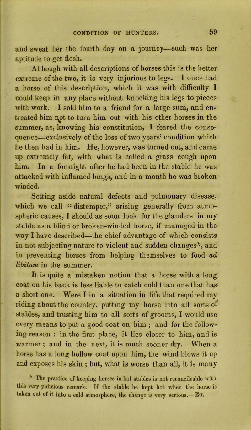 and sweat her the fourth day on a journey—such was her aptitude to get flesh. Although with all descriptions of horses this is the better extreme of the two, it is very injurious to legs. I once had a horse of this description, which it was with difficulty I could keep in any place without knocking his legs to pieces with work. I sold him to a friend for a large sum, and en- treated him not to turn him out with his other horses in the summer, as, knowing his constitution, I feared the conse- quence—exclusively of the loss of two years’ condition which he then had in him. He, however, was turned out, and came up extremely fat, with what is called a grass cough upon him. In a fortnight after he had been in the stable he was attacked with inflamed lungs, and in a month he was broken winded. Setting aside natural defects and pulmonary disease, which we call “ distemper,” arising generally from atmo- spheric causes, I should as soon look for the glanders in my stable as a blind or broken-winded horse, if managed in the way I have described—the chief advantage of which consists in not subjecting nature to violent and sudden changes*, and in preventing horses from helping themselves to food ad libitum in the summer. It is quite a mistaken notion that a horse with a long' coat on his back is less liable to catch cold than one that has a short one. Were I in a situation in life that required my riding about the country, putting my horse into all sorts o^* stables, and trusting him to all sorts of grooms, I would use every means to put a good coat on him ; and for the follow- ing reason : in the first place, it lies closer to him, and is warmer ; and in the next, it is much sooner dry. When a horse has a long hollow coat upon him, the wind blows it up and exposes his skin ; but, what is worse than all, it is many * The practice of keeping horses in hot stables is not reconcilcablc with this very judicious remark. If the stable he kept hot when the horse is taken out of it into a cold atmosphere, the change is very serious.—Ea.