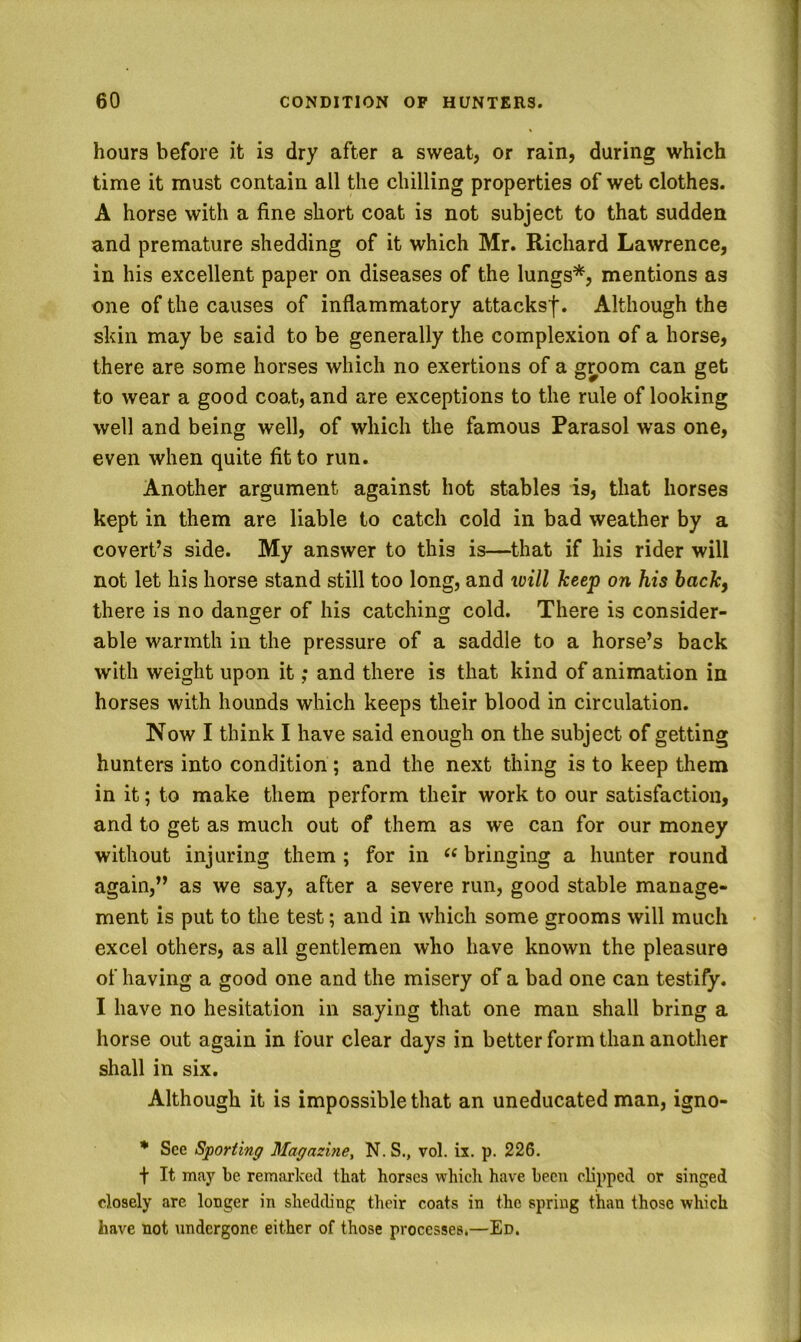 hours before it is dry after a sweat, or rain, during which time it must contain all the chilling properties of wet clothes. A horse with a fine short coat is not subject to that sudden and premature shedding of it which Mr. Richard Lawrence, in his excellent paper on diseases of the lungs*, mentions as one of the causes of inflammatory attacksf. Although the skin may be said to be generally the complexion of a horse, there are some horses which no exertions of a groom can get to wear a good coat, and are exceptions to the rule of looking well and being well, of which the famous Parasol was one, even when quite fit to run. Another argument against hot stables is, that horses kept in them are liable to catch cold in bad weather by a covert’s side. My answer to this is—that if his rider will not let his horse stand still too long, and will keep on his back, there is no danger of his catching cold. There is consider- able warmth in the pressure of a saddle to a horse’s back with weight upon it; and there is that kind of animation in horses with hounds which keeps their blood in circulation. Now I think I have said enough on the subject of getting hunters into condition; and the next thing is to keep them in it; to make them perform their work to our satisfaction, and to get as much out of them as we can for our money without injuring them ; for in bringing a hunter round again,” as we say, after a severe run, good stable manage- ment is put to the test; and in which some grooms will much excel others, as all gentlemen who have known the pleasure of having a good one and the misery of a bad one can testify. I have no hesitation in saying that one man shall bring a horse out again in four clear days in better form than another shall in six. Although it is impossible that an uneducated man, igno- * See Sporting Magazine, N. S., vol. ix. p. 226. t It may be remarked that horses which have been clipped or singed closely are longer in shedding their coats in the spring than those which have not undergone either of those processes.—Ed.