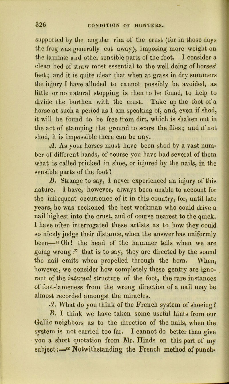 supported by the angular rim of the crust (for in those days the frog was generally cut away), imposing more weight on the lamina; and other sensible parts of the foot. I consider a : clean bed of straw most essential to the well doing of horses’ feet; and it is quite clear that when at grass in dry summers | the injury I have alluded to cannot possibly be avoided, as | little or no natural stopping is then to be found, to help to f divide the burthen with the crust. Take up the foot of a : horse at such a period as I am speaking of, and, even if shod, ' it will be found to be free from dirt, which is shaken out in • IT. the act of stamping the ground to scare the flies; and if not ( shod, it is impossible there can be any. | As your horses must have been shod by a vast num- J ber of different hands, of course you have had several of them > what is called pricked in shoe, or injured by the nails, in the sensible parts of the foot 1 - B. Strange to say, I never experienced an injury of this I nature. I have, however, always been unable to account for i I the infrequent occurrence of it in this country, for, until late j I years, he was reckoned the best workman who could drive a nail highest into the crust, and of course nearest to the quick. I have often interrogated these artists as to how they could so nicely judge their distance, when the answer has uniformly been—“ Oh! the head of the hammer tells when we are i going wrong:” that is to say, they are directed by the sound i the nail emits when propelled through the horn. When, \ however, we consider how completely these gentry are igno- ^ | rant of the internal structure of the foot, the rare instances | of foot-lameness from the wrong direction of a nail may be • almost recorded amongst the miracles. O \ A, W'hat do you think of the French system of shoeing? B. I think we have taken some useful hints from our Gallic neighbors as to the direction of the nails, when the system is not carried too far. I cannot do better than give you a short quotation from Mr. Hinds on this part of my subject:—««Notwithstanding the French method of punch-