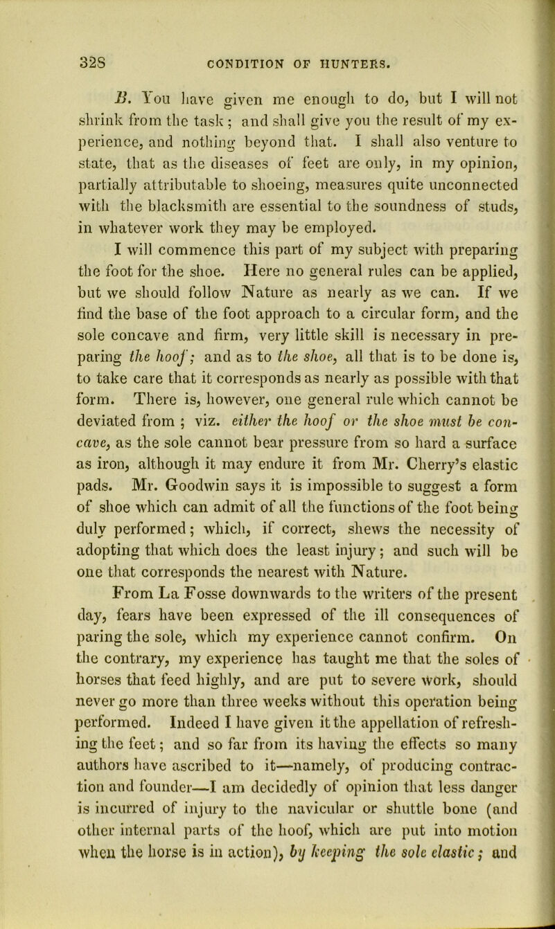 B. You liave given me enough to do, but I will not shrink from the task ; and shall give you the result of my ex- perience, and nothing beyond that. I shall also venture to state, that as the diseases of feet are only, in my opinion, partially attributable to shoeing, measures quite unconnected with the blacksmith are essential to the soundness of studs, in whatever work they may be employed. I will commence this part of my subject with preparing the foot for the shoe. Here no general rules can be applied, but we should follow Nature as nearly as we can. If we find the base of the foot approach to a circular form, and the sole concave and firm, very little skill is necessary in pre- paring the hoof; and as to the shoe, all that is to be done is, to take care that it corresponds as nearly as possible with that form. There is, however, one general rule which cannot be deviated from ; viz. either the hoof or the shoe must he con- cave, as the sole cannot bear pressure from so hard a surface as iron, although it may endure it from Mr. Cherry’s elastic pads. Mr. Goodwin says it is impossible to suggest a form of shoe which can admit of all the functions of the foot beins duly performed; which, if correct, shews the necessity of adopting that which does the least injury; and such will be one that corresponds the nearest with Nature. From La Fosse downwards to the writers of the present day, fears have been expressed of the ill consequences of paring the sole, which my experience cannot confirm. On the contrary, my experience has taught me that the soles of • horses that feed highly, and are put to severe work, should never go more than three weeks without this operation being performed. Indeed I have given it the appellation of refresh- ing the feet; and so far from its having the effects so many authors have ascribed to it—namely, of producing contrac- tion and founder—I am decidedly of opinion that less danger is incurred of injury to the navicular or shuttle bone (and other internal parts of the hoof, which are put into motion when the horse is in action), by keeping the sole clastic; and