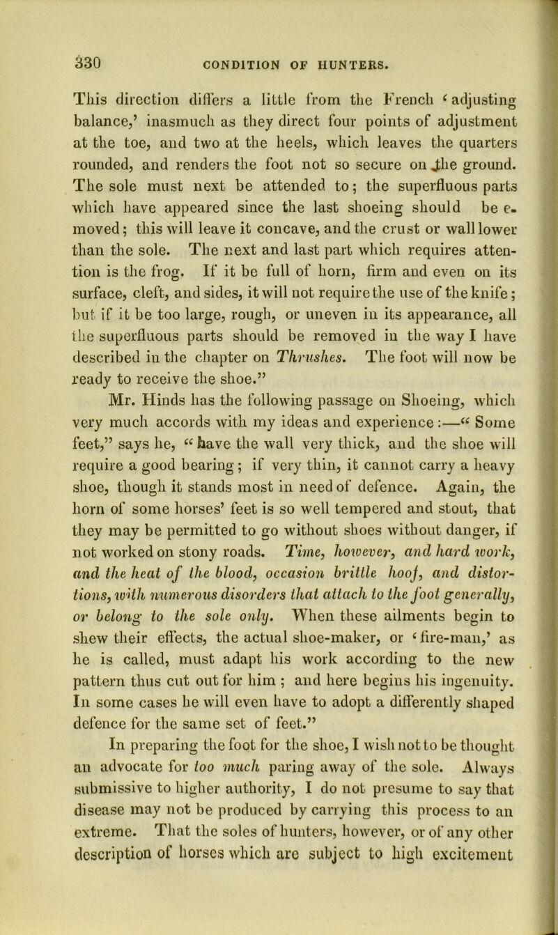 This direction differs a little from the French ^ adjusting balance,’ inasmuch as they direct four points of adjustment at the toe, and two at the heels, which leaves the quarters rounded, and renders the foot not so secure on Jihe ground. The sole must next be attended to; the superfluous parts which have appeared since the last shoeing should be e- moved; this will leave it concave, and the crust or wall lower than the sole. The next and last part which requires atten- tion is the frog. If it be full of horn, firm and even on its surface, cleft, and sides, it will not require the use of the knife; but if it be too large, rough, or uneven in its appearance, all the superfluous parts should be removed in the way I have described in the chapter on Thrushes. The foot will now be ready to receive the shoe.” Mr. Hinds has the following passage on Shoeing, which very much accords with my ideas and experience :—“ Some feet,” says he, “ have the wall very thick, and the shoe will ; require a good bearing ; if very thin, it cannot carry a heavy shoe, though it stands most in need of defence. Again, the horn of some horses’ feet is so well tempered and stout, that \ they may be permitted to go without shoes without danger, if | not worked on stony roads. Time, however, and hard work, ? and the heat of the blood, occasion brittle hooj, and distor- | lions, with numerous disorders that attach to the foot generally, } or belong to the sole only. When these ailments begin to | shew their effects, the actual shoe-maker, or ‘ fire-man,’ as f he is called, must adapt his work according to the new I pattern thus cut out for him ; and here begins his ingenuity. In some cases he will even have to adopt a differently shaped defence for the same set of feet.” In preparing the foot for the shoe, I wish not to be thought an advocate for too much paring away of the sole. Always submissive to higher authority, I do not presume to say that disease may not be produced by carrying this process to an extreme. That the soles of hunters, however, or of any other description of horses which are subject to high excitement