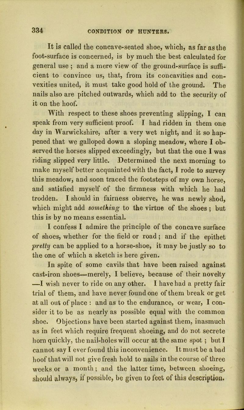 It is called tlie concave-seated shoe, which, as far as the foot-surface is concerned, is by much the best calculated for general use ; and a mere view of the ground-surface is suffi- cient to convince us, that, from its concavities and con- vexities united, it must take good hold of the ground. The nails also are pitched outwards, which add to the security of it on the hoof. With respect to these shoes preventing slipping, I can speak from very sufficient proof. I had ridden in them one day in Warwickshire, after a very wet night, and it so hap- pened that we galloped down a sloping meadow, where I ob- served the horses slipped exceedingly, but that the one I was riding slipped very little. Determined the next morning to make myself better acquainted with the fact, I rode to survey this meadow, and soon traced the footsteps of my own horse, and satisfied myself of the firmness with which he had trodden. I should in fairness observe, he was newly shod, which might add something to the virtue of the shoes ; but this is by no means essential. I confess I admire the principle of the concave surface of shoes, whether for the field or road; and if the epithet 2:>retty can be applied to a horse-shoe, it may be justly so to the one of which a sketch is here given. In spite of some cavils that have been raised against cast-iron shoes—merely, I believe, because of their novelty —I wish never to ride on any other. I have had a pretty fair trial of them, and have never found one of them break or get at all out of place : and as to the endurance, or wear, I con- sider it to be as nearly as possible equal with the common shoe. Objections have been started against them, inasmuch as in feet which require frequent shoeing, and do not secrete horn quickly, the nail-holes will occur at the same spot; but I cannot say I ever found this inconvenience. It must be a bad hoof that will not give fresh hold to nails in the course of three weeks or a month; and the latter time, between shoeing, should always, if possible, be given to feet of this description.