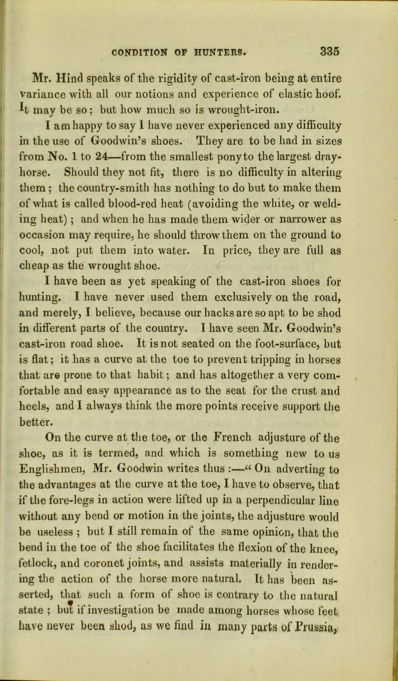 Mr. Hind speaks of the rigidity of cast-iron being at entire variance with all our notions and experience of elastic hoof. It may be so; but how much so is wrought-iron. I am happy to say 1 have never experienced any difficulty in the use of Goodwin’s shoes. They are to be had in sizes from No. 1 to 24—from the smallest pony to the largest dray- horse. Should they not fit, there is no difficulty in altering them; the country-smith has nothing to do but to make them of what is called blood-red heat (avoiding the white, or weld- ing heat); and when he has made them wider or narrower as occasion may require, he should throw them on the ground to cool, not put them into water. In price, they are full as cheap as the wrought shoe. I have been as yet speaking of the cast-iron shoes for hunting. I have never used them exclusively on the road, and merely, I believe, because our hacks are so apt to be shod in different parts of the country. I have seen Mr. Goodwin’s cast-iron road shoe. It is not seated on the foot-surface, but is flat; it has a curve at the toe to prevent tripping in horses that are prone to that habit; and has altogether a very com- fortable and easy appearance as to the seat for the crust and heels, and I always think the more points receive support the better. On the curve at the toe, or the French adjusture of the shoe, as it is termed, and which is something new to us Englishmen, Mr. Goodwin writes thus :—On adverting to the advantages at the curve at the toe, I have to observe, that if the fore-legs in action were lifted up in a perpendicular line without any bend or motion in the joints, the adjusture would be useless ; but I still remain of the same opinion, that the bend in the toe of the shoe facilitates the flexion of the knee, fetlock, and coronet joints, and assists materially in render- ing the action of the horse more natural. It has been as- serted, that such a form of shoe is contrary to the natural state ; but if investigation be made among horses whose feet have never been shod, as we find in many parts of Prussia,