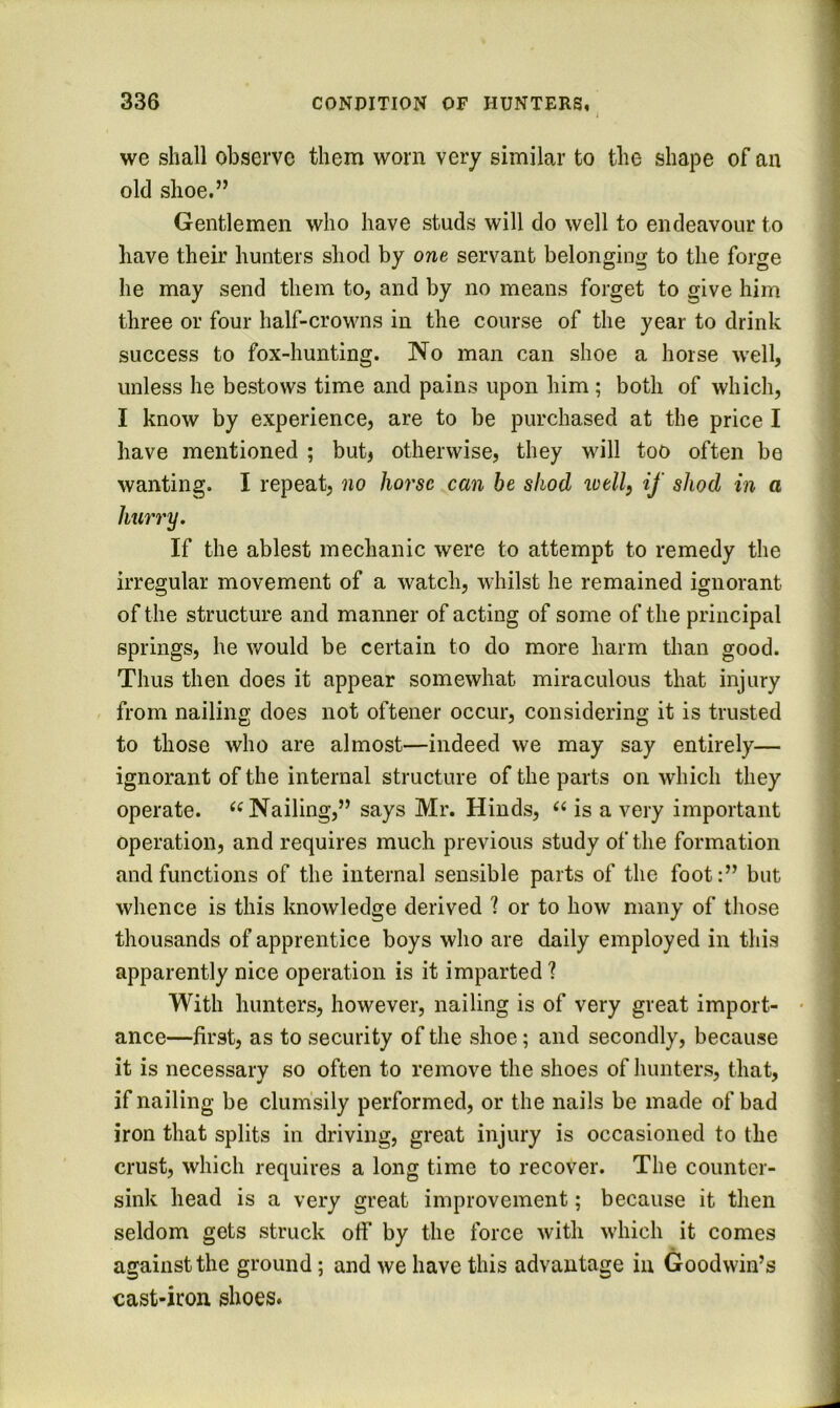we shall observe them worn very similar to the shape of an old shoe.” Gentlemen who have studs will do well to endeavour to have their hunters shod by one servant belonging to the forge he may send them to, and by no means forget to give him three or four half-crowns in the course of the year to drink success to fox-hunting. No man can shoe a horse well, unless he bestows time and pains upon him ; both of which, I know by experience, are to be purchased at the price I have mentioned ; butj otherwise, they will too often be wanting. I repeat, no /lorsc can be shod tvell, if shod in a If the ablest mechanic were to attempt to remedy the irregular movement of a watch, whilst he remained ignorant of the structure and manner of acting of some of the principal springs, he would be certain to do more harm than good. Thus then does it appear somewhat miraculous that injury from nailing does not oftener occur, considering it is trusted to those who are almost—indeed we may say entirely— ignorant of the internal structure of the parts on which they operate. Nailing,” says Mr. Hinds, is a very important operation, and requires much previous study of the formation and functions of the internal sensible parts of the foot:” but whence is this knowledge derived ? or to how many of those thousands of apprentice boys who are daily employed in this apparently nice operation is it imparted ? With hunters, however, nailing is of very great import- • ance—first, as to security of the shoe; and secondly, because it is necessary so often to remove the shoes of hunters, that, if nailing be clumsily performed, or the nails be made of bad iron that splits in driving, great injury is occasioned to the crust, which requires a long time to recover. The counter- sink head is a very great improvement; because it then seldom gets struck otf by the force with which it comes against the ground; and we have this advantage in Goodwin’s cast-iron shoes.