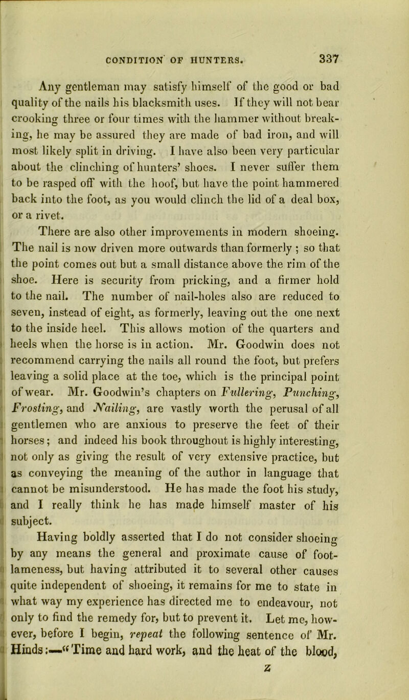 Any gentleman may satisfy himself of the good or bad quality of the nails his blacksmith uses. If they will not bear crookiiiff three or four times with the hammer without break- he may be assured they are made of bad iron, and will most likely split in driving. I have also been very particular about the clinching of hunters’shoes. I never suffer them to be rasped off with the hoof, but have the point hammered , back into the foot, as you would clinch the lid of a deal box, or a rivet. There are also other improvements in modern shoeing. I The nail is now driven more outwards than formerly ; so that I the point comes out but a small distance above the rim of the \ shoe. Here is security from pricking, and a firmer hold to the nail. The number of nail-holes also are reduced to seven, instead of eight, as formerly, leaving out the one next to the inside heel. This allows motion of the quarters and heels when the horse is in action. Mr. Goodwin does not recommend carrying the nails all round the foot, but prefers leaving a solid place at the toe, which is the principal point of wear. Mr. Goodwin’s chapters on Fullering, Punching, Frosting, and JVailing, are vastly worth the perusal of all gentlemen who are anxious to preserve the feet of their horses; and indeed his book throughout is highly interesting, not only as giving the result of very extensive practice, but as conveying the meaning of the author in language that cannot be misunderstood. He has made the foot his study, and I really think he has made himself master of his subject. Having boldly asserted that I do not consider shoeing by any means the general and proximate cause of foot- I lameness, but having attributed it to several other causes f quite independent of shoeing, it remains for me to state in !what way my experience has directed me to endeavour, not only to find the remedy for, but to prevent it. Let me, how- ever, before I begin, repeat the following sentence of Mr. 1 Hinds« Time and hard work, and the heat of the blood,