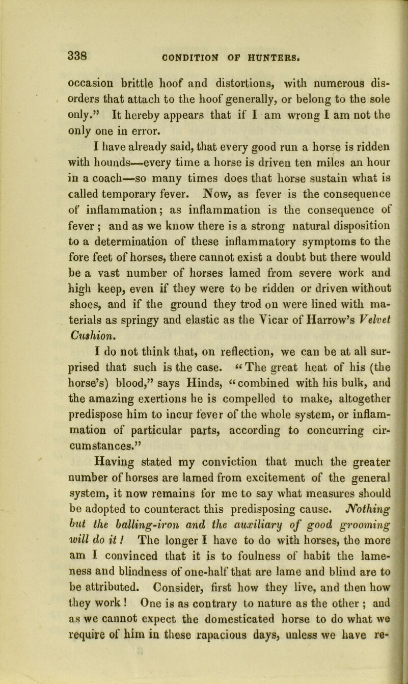 occasion brittle hoof and distortions, with numerous dis- , orders that attach to the hoof generally, or belong to the sole only.” It hereby appears that if I am wrong I am not the only one in error. I have already said, that every good run a horse is ridden with hounds—every time a horse is driven ten miles an hour in a coach—so many times does that horse sustain what is called temporary fever. Now, as fever is the consequence of inflammation; as inflammation is the consequence of fever ; and as we know there is a strong natural disposition to a determination of these inflammatory symptoms to the fore feet of horses, there cannot exist a doubt but there would be a vast number of horses lamed from severe work and high keep, even if they were to be ridden or driven without shoes, and if the ground they trod on were lined with ma- terials as springy and elastic as the Vicar of Harrow’s Velvet Cushion. I do not think that, on reflection, we can be at all sur- prised that such is the case. “ The great heat of his (the horse’s) blood,” says Hinds, combined with his bulk, and the amazing exertions he is compelled to make, altogether predispose him to incur fever of the whole system, or inflam- mation of particular parts, according to concurring cir- cumstances.” Having stated my conviction that much the greater number of horses are lamed from excitement of the general system, it now remains for me to say what measures should be adopted to counteract this predisposing cause. JVothing but the balling-iron and the auxiliary of good grooming will do it! The longer I have to do with horses, the more am I convinced that it is to foulness of habit the lame- ness and blindness of one-half that are lame and blind are to be attributed. Consider, first how they live, and then how they work ! One is as contrary to nature as the other ; and as we cannot expect the domesticated horse to do what we require of him in these rapacious days, unless we have re-