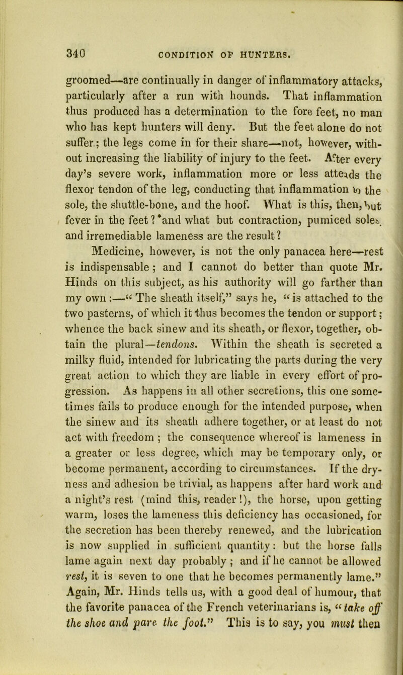 groomed—are continually in danger of inflammatory attacks, particularly after a run with hounds. That inflammation thus produced has a determination to the fore feet, no man who has kept hunters will deny. But the feet alone do not suffer; the legs come in for their share—not, however, with- out increasing the liability of injury to the feet. A?ter every day’s severe work, inflammation more or less attei^ds the flexor tendon of the leg, conducting that inflammation lo the sole, the shuttle-bone, and the hoof. What is this, then, hut fever in the feet ? *and what but contraction, pumiced sole^ and irremediable lameness are the result ? Medicine, however, is not the only panacea here—rest is indispensable; and I cannot do better than quote Mr. Hinds on this subject, as his authority will go farther than my own;—“ The sheath itself,” says he, ^^is attached to the two pasterns, of which it thus becomes the tendon or support; whence the back sinew and its sheath, or flexor, together, ob- tain the plural—tendons. Within the sheath is secreted a milky fluid, intended for lubricating the parts during the very great action to which they are liable in every effort of pro- gression. As happens in all other secretions, this one some- times fails to produce enough for the intended purpose, when the sinew and its sheath adhere together, or at least do not act with freedom ; the consequence whereof is lameness in a greater or less degree, which may be temporary only, or ; become permanent, according to circumstances. If the dry- ness and adhesion be trivial, as happens after hard work and- a night’s rest (mind this, reader!), the horse, upon getting warm, loses the lameness this deflciency has occasioned, for the secretion has been thereby renewed, and the lubrication is now supplied in sufficient quantity; but the horse falls lame again next day probably ; and if he cannot be allowed rest, it is seven to one that he becomes permanently lame.” Again, Mr. Hinds tells us, with a good deal of humour, that the favorite panacea of the French veterinarians is, ^^iake off ! the shoe and pare, the footd^ This is to say, you must then | j J 3