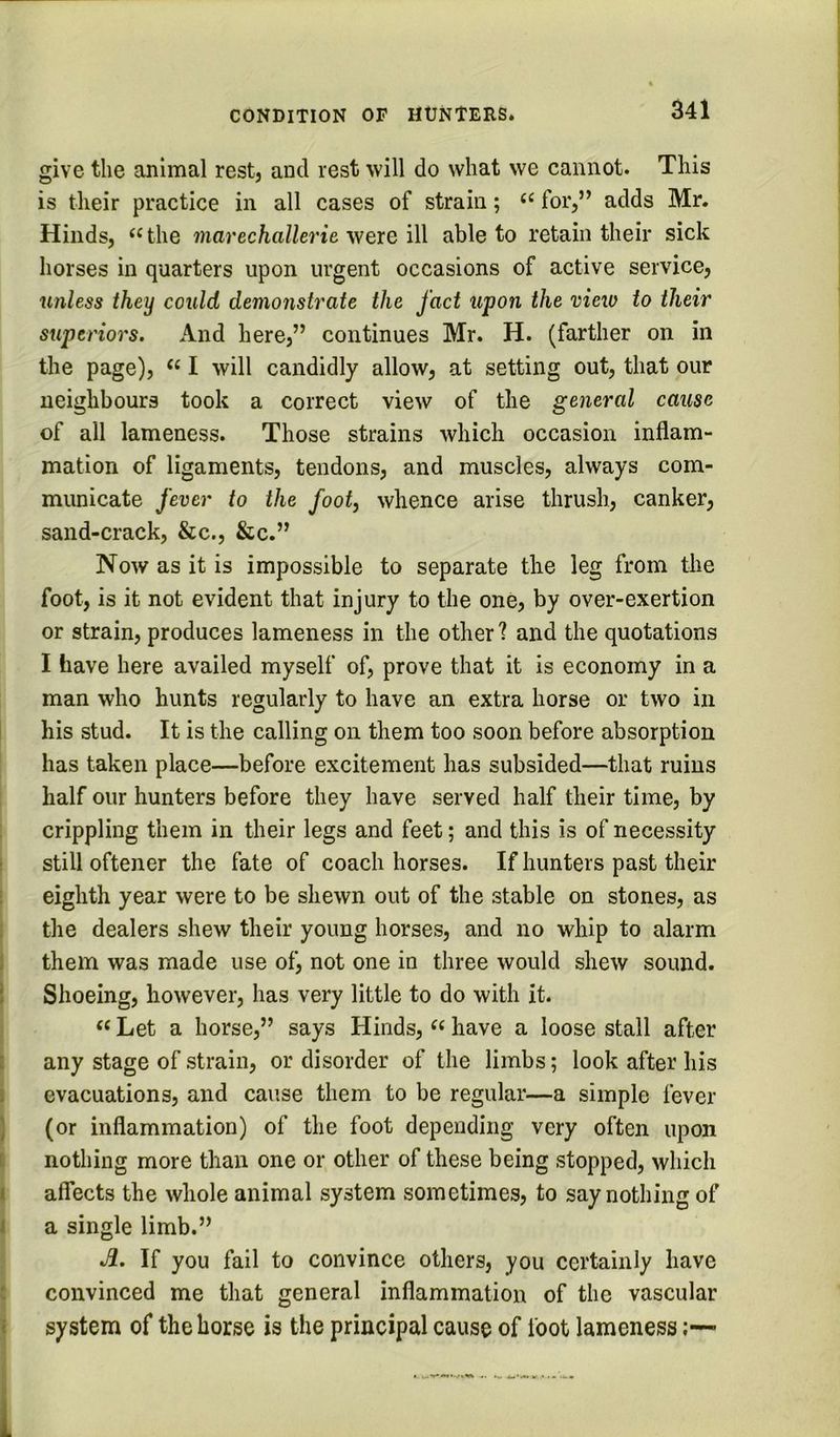 give the animal rest, and rest will do what we cannot. This is their practice in all cases of strain; for,” adds Mr. Hinds, the marechallerie were ill able to retain their sick horses in quarters upon urgent occasions of active service, unless they could demonstrate the fact upon the mew to their superiors. And here,” continues Mr. H. (farther on in the page), I will candidly allow, at setting out, that our neighbours took a correct view of the general cause of all lameness. Those strains which occasion inflam- mation of ligaments, tendons, and muscles, always com- municate fever to the foot, whence arise thrush, canker, sand-crack, &c., &c.” Now as it is impossible to separate the leg from the foot, is it not evident that injury to the one, by over-exertion or strain, produces lameness in the other? and the quotations I have here availed myself of, prove that it is economy in a man who hunts regularly to have an extra horse or two in I his stud. It is the calling on them too soon before absorption has taken place—before excitement has subsided—that ruins half our hunters before they have served half their time, by crippling them in their legs and feet; and this is of necessity i still oftener the fate of coach horses. If hunters past their • eighth year were to be shewn out of the stable on stones, as i the dealers shew their young horses, and no whip to alarm i them was made use of, not one in three would shew sound. I Shoeing, however, has very little to do with it. ««Let a horse,” says Hinds, have a loose stall after i any stage of strain, or disorder of the limbs; look after his I evacuations, and cause them to be regular—a simple fever ] (or inflammation) of the foot depending very often upon t nothing more than one or other of these being stopped, which I affects the whole animal system sometimes, to say nothing of I a single limb.” Ji. If you fail to convince others, you certainly have : convinced me that general inflammation of the vascular I system of the horse is the principal cause of foot lameness;—