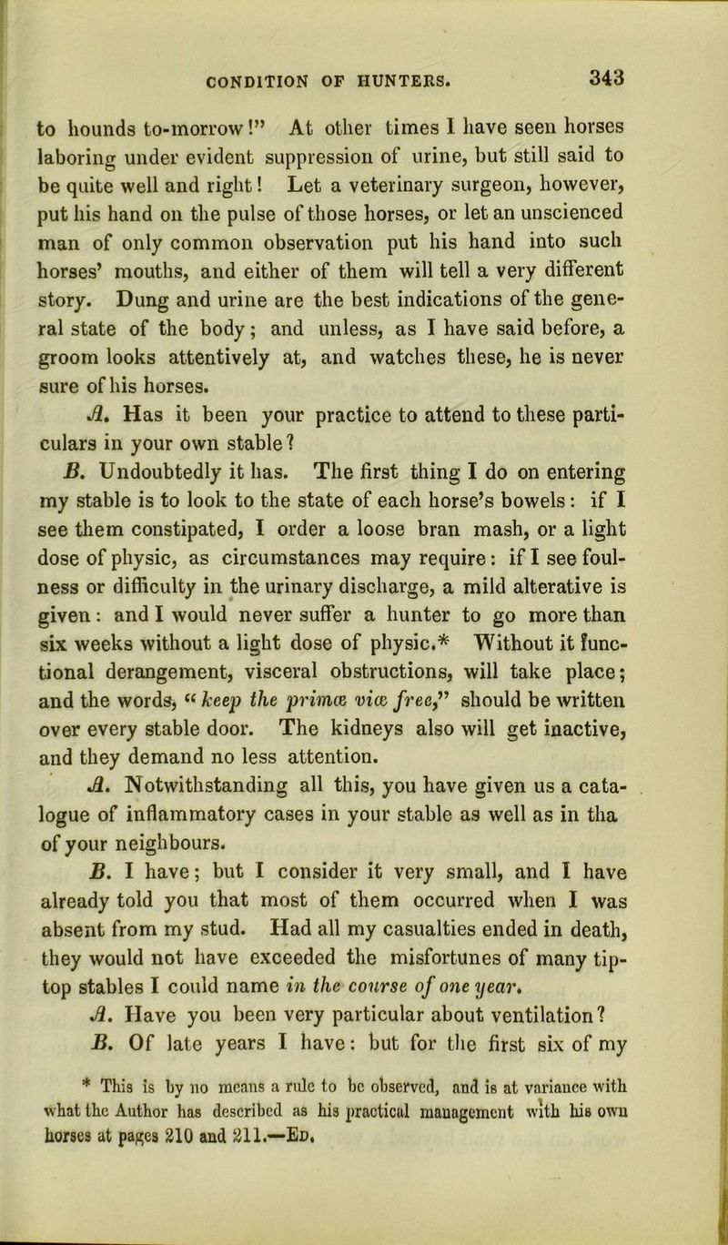 to hounds to-morrow!” At other times I have seen horses laboring under evident suppression of urine, but still said to be quite well and right! Let a veterinary surgeon, however, put his hand on the pulse of those horses, or let an unscienced man of only common observation put his hand into such horses’ mouths, and either of them will tell a very different story. Dung and urine are the best indications of the gene- ral state of the body; and unless, as I have said before, a groom looks attentively at, and watches these, he is never sure of his horses. j2. Has it been your practice to attend to these parti- culars in your own stable ? B, Undoubtedly it has. The first thing I do on entering my stable is to look to the state of each horse’s bowels: if I see them constipated, I order a loose bran mash, or a light dose of physic, as circumstances may require: if I see foul- ness or difficulty in the urinary discharge, a mild alterative is given; and I would never suffer a hunter to go more than six weeks without a light dose of physic,* Without it func- tional dereingement, visceral obstructions, will take place; and the words, keep the primoe vice, free,^ should be written over every stable door. The kidneys also will get inactive, and they demand no less attention. j3. Notwithstanding all this, you have given us a cata- logue of inflammatory cases in your stable as well as in tha of your neighbours. B. I have; but I consider it very small, and I have already told you that most of them occurred when I was absent from my stud. Had all my casualties ended in death, they would not have exceeded the misfortunes of many tip- top stables I could name in the course of one year* Jl. Have you been very particular about ventilation? B, Of late years I have: but for the first six of my * This is by no means a rule to be observed, and is at variauee with what the Author has deseribed as his practical management with his own horses at pages 210 and 211.-—Ed.