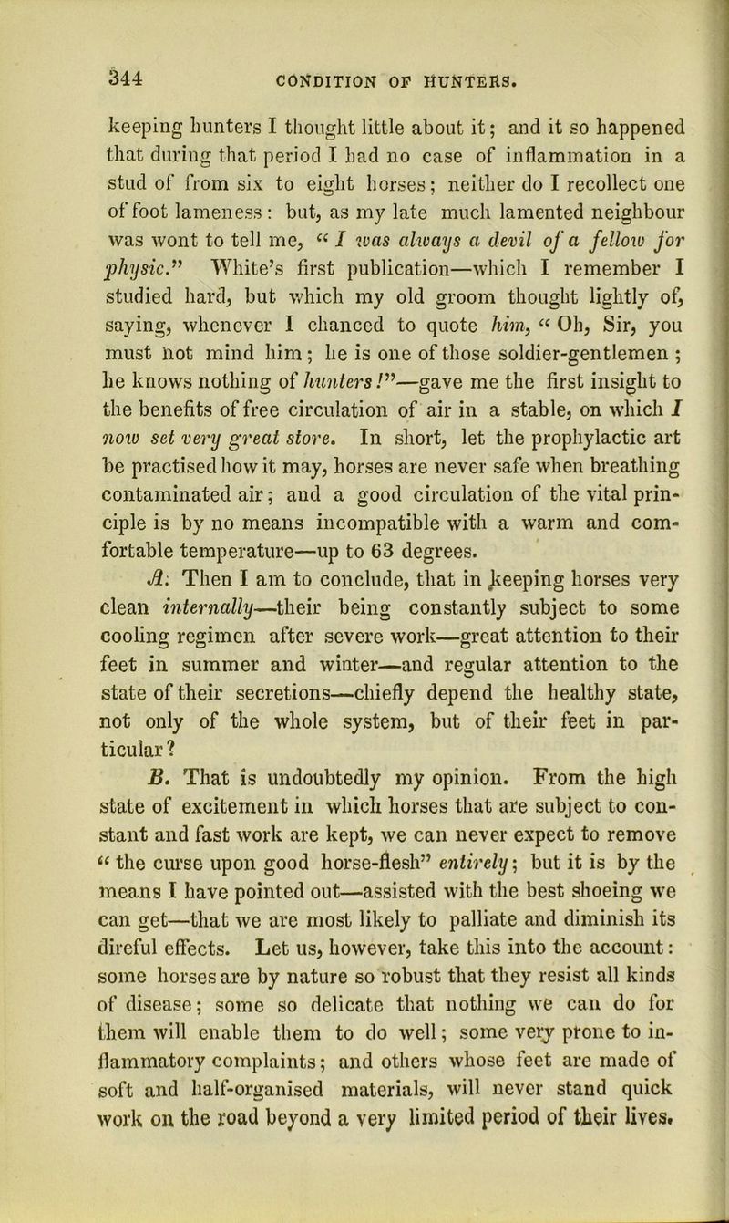 keeping hunters I thought little about it; and it so happened that during that period I had no case of inflammation in a stud of from six to eight horses; neither do I recollect one of foot lameness : but, as my late much lamented neighbour was wont to tell me, “ / 2vas always a devil of a felloio for physic.’^ White’s first publication—which I remember I studied hard, but which my old groom thought lightly of, saying, whenever I chanced to quote him, Oh, Sir, you must not mind him; he is one of those soldier-gentlemen ; he knows nothing of hunters /”—gave me the first insight to the benefits of free circulation of air in a stable, on which I now set very great store. In short, let the prophylactic art be practised how it may, horses are never safe when breathing contaminated air; and a good circulation of the vital prin- ciple is by no means incompatible with a warm and com- fortable temperature—up to 63 degrees. Then I am to conclude, that in Jieeping horses very clean internally—their being constantly subject to some cooling regimen after severe work—great attention to their feet in summer and winter—and regular attention to the state of their secretions—chiefly depend the healthy state, not only of the whole system, but of their feet in par- ticular ? B. That is undoubtedly my opinion. From the high state of excitement in which horses that are subject to con- stant and fast work are kept, we can never expect to remove the curse upon good horse-flesh” entirely', but it is by the means I have pointed out—assisted with the best shoeing we can get—that we are most likely to palliate and diminish its direful effects. Let us, however, take this into the account: some horses are by nature so robust that they resist all kinds of disease; some so delicate that nothing we can do for them will enable them to do well; some very prone to in- flammatory complaints; and others whose feet are made of soft and half-organised materials, will never stand quick work on the road beyond a very limited period of their lives.