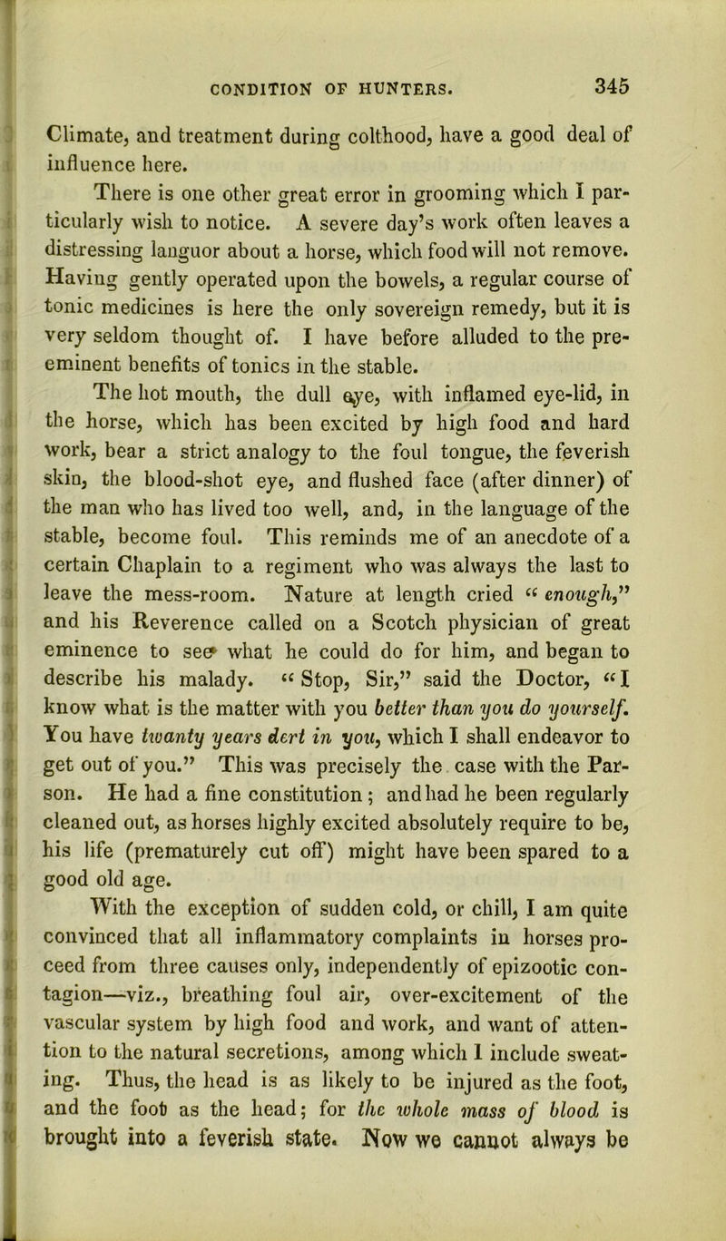 Climate, and treatment during colthood, have a good deal of influence here. There is one other great error in grooming which I par- 1 ticularly wish to notice. A severe day’s work often leaves a distressing languor about a horse, which food will not remove. Having gently operated upon the bowels, a regular course of tonic medicines is here the only sovereign remedy, but it is very seldom thought of. I have before alluded to the pre- f eminent benefits of tonics in the stable. The hot mouth, the dull eye, with inflamed eye-lid, in 1 the horse, which has been excited by high food and hard work, bear a strict analogy to the foul tongue, the feverish f skin, the blood-shot eye, and flushed face (after dinner) of i the man who has lived too well, and, in the language of the ti stable, become foul. This reminds me of an anecdote of a ; certain Chaplain to a regiment who was always the last to 3 leave the mess-room. Nature at length cried cnoMg7i,” li and his Reverence called on a Scotch physician of great I* eminence to seef what he could do for him, and began to > describe his malady. ‘‘ Stop, Sir,” said the Doctor, ««I i: know what is the matter with you better than you do yourself. ) You have kuanty years dert in you, which I shall endeavor to get out of you.” This was precisely the case with the Par- 3 son. He had a fine constitution; and had he been regularly ii cleaned out, as horses highly excited absolutely require to be, i his life (prematurely cut off) might have been spared to a } good old age. With the exception of sudden cold, or chill, I am quite t? convinced that all inflammatory complaints in horses pro- »! ceed from three causes only, independently of epizootic con- t tagion—viz., breathing foul air, over-excitement of the r vascular system by high food and work, and want of atten- i tion to the natural secretions, among which 1 include sweat- a ing. Thus, the head is as likely to be injured as the foot, 9 and the foot as the head; for the whole mass of blood is brought into a feverish state. Now we cannot always be > i