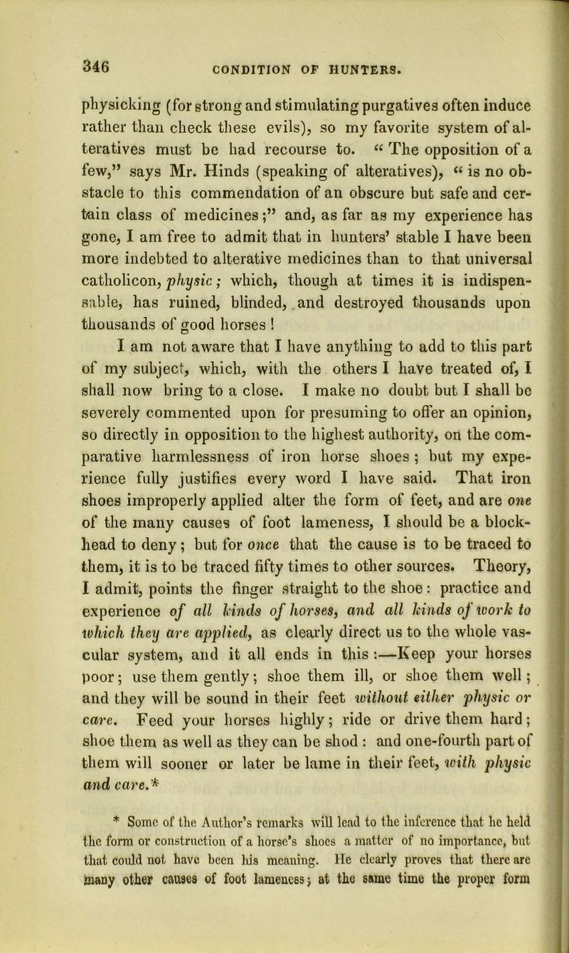 physicking (for strong and stimulating purgatives often induce rather than check these evils), so my favorite system of al- teratives must be had recourse to. The opposition of a few,’’ says Mr. Hinds (speaking of alteratives), « is no ob- stacle to this commendation of an obscure but safe and cer- tain class of medicinesand, as far as my experience has gone, I am free to admit that in hunters’ stable I have been more indebted to alterative medicines than to that universal catholicon, physic; which, though at times it is indispen- sable, has ruined, blinded, and destroyed thousands upon thousands of good horses ! I am not aware that I have anything to add to this part of my subject, which, with the others I have treated of, I shall now bring to a close. I make no doubt but I shall be severely commented upon for presuming to offer an opinion, so directly in opposition to the highest authority, on the com- parative harmlessness of iron horse shoes ; but my expe- rience fully justifies every word I have said. That iron shoes improperly applied alter the form of feet, and are one of the many causes of foot lameness, I should be a block- head to deny; but for once that the cause is to be traced to them, it is to be traced fifty times to other sources. Theory, I admit, points the finger straight to the shoe: practice and experience of all linds of horses, and all kinds oj ivork to which they are applied, as clearly direct us to the whole vas- cular system, and it all ends in this :—Keep your horses poor; use them gently; shoe them ill, or shoe them well; and they will be sound in their feet without either physic or care. Feed your horses highly; ride or drive them hard; shoe them as well as they can be shod : and one-fourth part of them will sooner or later be lame in their feet, with j^hysic and care.* * Some of tke Auilior’s remarks will lead to the Inforeuce that lie held the form or construction of a horse’s shoes a matter of no importance, but that coidd not have been Ids meaning. He clearly proves that there are many other causes of foot lameness; at the same time the proper form