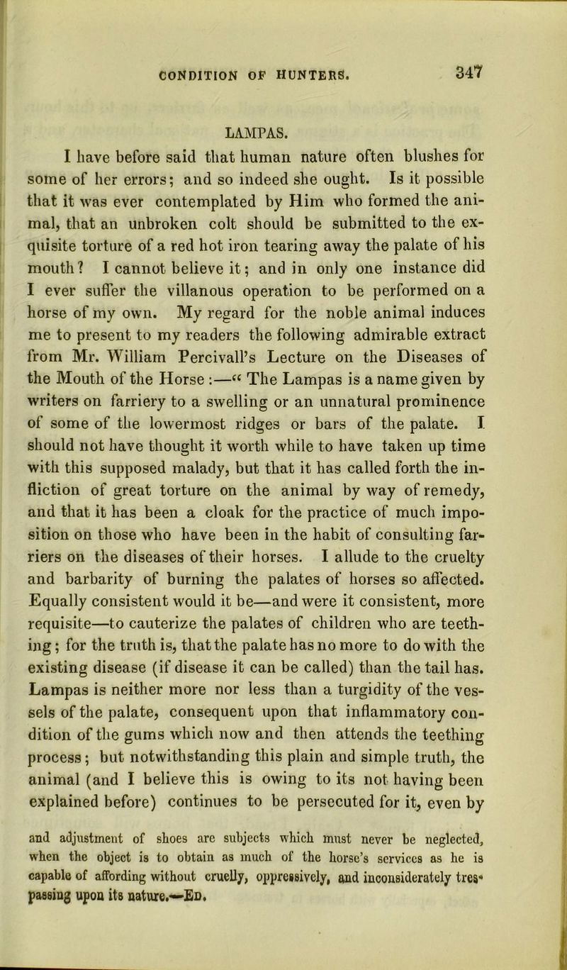 LAMrAS. I have before said that human nature often blushes for some of her errors; and so indeed she ought. Is it possible that it was ever contemplated by Him who formed the ani- mal, that an unbroken colt should be submitted to the ex- quisite torture of a red hot iron tearing away the palate of his mouth? I cannot believe it; and in only one instance did I ever suffer the villanous operation to be performed on a horse of my own. My regard for the noble animal induces me to present to my readers the following admirable extract from Mr. William Percivall’s Lecture on the Diseases of the Mouth of the Horse :—“ The Lampas is a name given by writers on farriery to a swelling or an unnatural prominence of some of the lowermost ridges or bars of the palate. I should not have thought it worth while to have taken up time with this supposed malady, but that it has called forth the in- fliction of great torture on the animal by way of remedy, and that it has been a cloak for the practice of much impo- sition on those who have been in the habit of consulting far- riers on the diseases of their horses. I allude to the cruelty and barbarity of burning the palates of horses so affected. Equally consistent would it be—and were it consistent, more requisite—to cauterize the palates of children who are teeth- ing ; for the truth is, that the palate has no more to do with the existing disease (if disease it can be called) than the tail has. Lampas is neither more nor less than a turgidity of the ves- sels of the palate, consequent upon that inflammatory con- dition of the gums which now and then attends the teething process; but notwithstanding this plain and simple truth, the animal (and I believe this is owing to its not having been explained before) continues to be persecuted for it, even by and adjustment of shoes are subjects which must never be neglected, when the object is to obtain as much of the horse’s services as he is capable of affording without cruelly, oppressively, and inconsiderately tres* passing upon its nature.—'Eo.