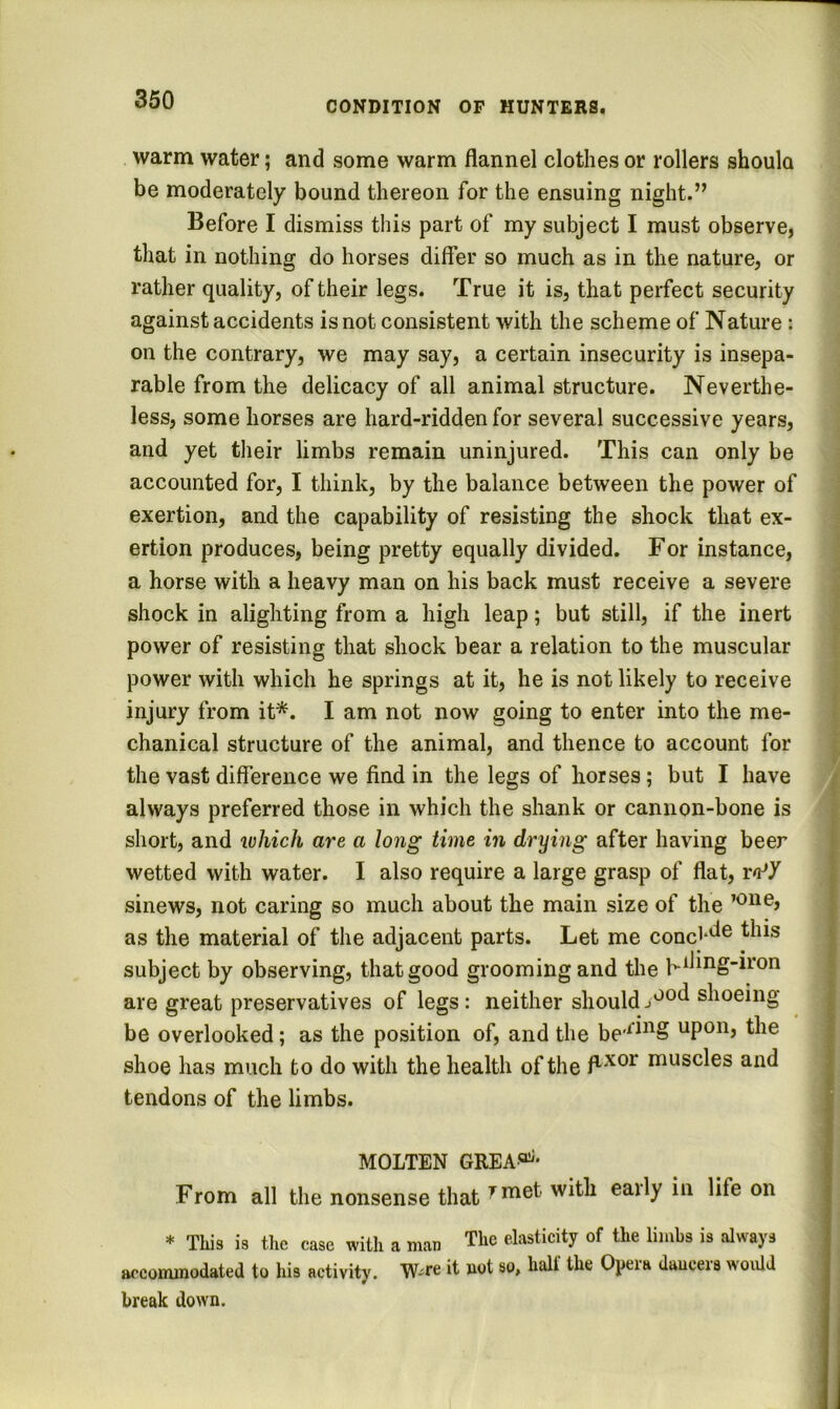 warm water; and some warm flannel clothes or rollers shoulo be moderately bound thereon for the ensuing night.” Before I dismiss this part of my subject I must observe, that in nothing do horses differ so much as in the nature, or rather quality, of their legs. True it is, that perfect security against accidents is not consistent with the scheme of Nature: on the contrary, we may say, a certain insecurity is insepa- rable from the delicacy of all animal structure. Neverthe- less, some horses are hard-ridden for several successive years, and yet their limbs remain uninjured. This can only be accounted for, I think, by the balance between the power of exertion, and the capability of resisting the shock that ex- ertion produces, being pretty equally divided. For instance, a horse with a heavy man on his back must receive a severe shock in alighting from a high leap; but still, if the inert power of resisting that shock bear a relation to the muscular power with which he springs at it, he is not likely to receive injury from it*. I am not now going to enter into the me- chanical structure of the animal, and thence to account for the vast difference we find in the legs of horses; but I have always preferred those in which the shank or cannon-bone is short, and luhich are a long time in drying after having beer wetted with water. I also require a large grasp of flat, rn^Y sinews, not caring so much about the main size of the as the material of the adjacent parts. Let me conc^*^® subject by observing, that good grooming and the h^bng-iron are great preservatives of legs: neither shouldshoeing be overlooked; as the position of, and the upon, the shoe has much to do with the health of the muscles and tendons of the limbs. MOLTEN GREA®^- From all the nonsense that ^rn®i' eaily in life on * This is tlie case with a man The elasticity of the limbs is always accommodated to his activity. it uot so, hall the Opeia dauceis woidd break down.