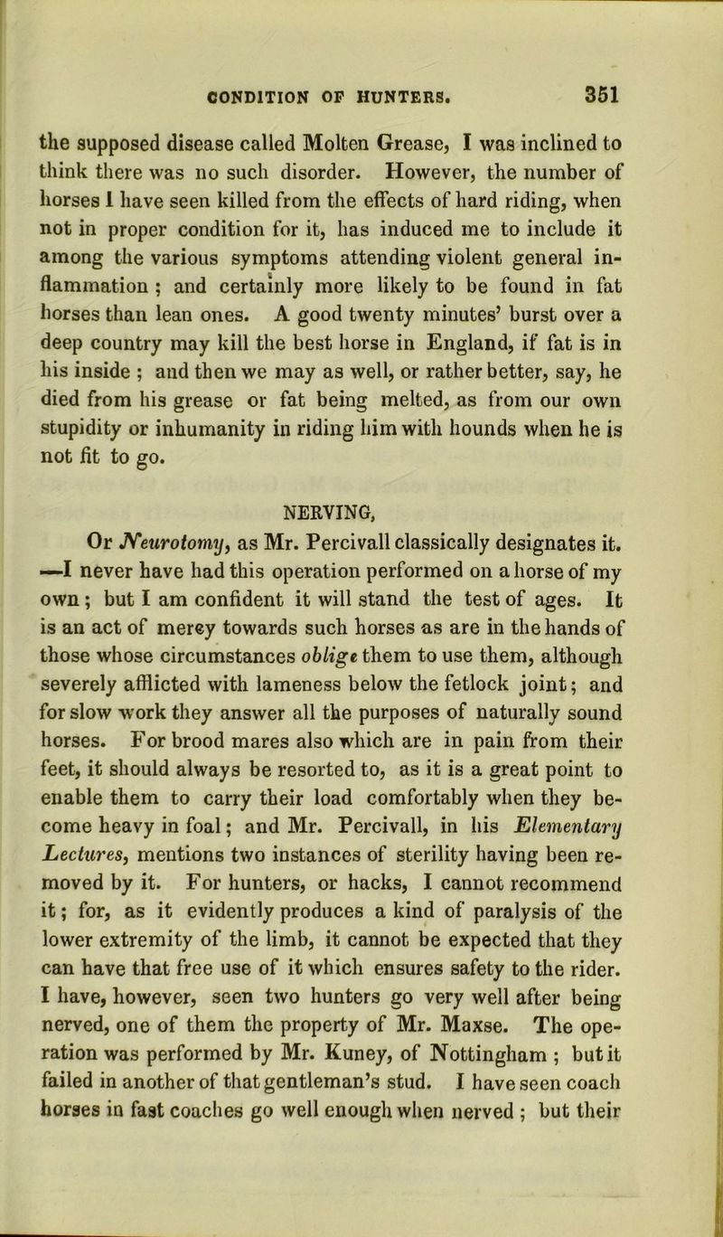the supposed disease called Molten Grease, I was inclined to think there was no such disorder. However, the number of horses 1 have seen killed from the effects of hard riding, when not in proper condition for it, has induced me to include it among the various symptoms attending violent general in- flammation ; and certainly more likely to be found in fat horses than lean ones. A good twenty minutes’ burst over a deep country may kill the best horse in England, if fat is in his inside ; and then we may as well, or rather better, say, he died from his grease or fat being melted, as from our own stupidity or inhumanity in riding him with hounds when be is not fit to go. NERVING, Or JVeurotomy, as Mr. Percivall classically designates it. —I never have had this operation performed on a horse of my own; but I am confident it will stand the test of ages. It is an act of merey towards such horses as are in the hands of those whose circumstances oblige them to use them, although severely afflicted with lameness below the fetlock joint; and for slow work they answer all the purposes of naturally sound horses. For brood mares also which are in pain from their feet, it should always be resorted to, as it is a great point to enable them to carry their load comfortably when they be- come heavy in foal; and Mr. Percivall, in his Elementary Lectures, mentions two instances of sterility having been re- moved by it. For hunters, or hacks, I cannot recommend it; for, as it evidently produces a kind of paralysis of the lower extremity of the limb, it cannot be expected that they can have that free use of it which ensures safety to the rider. I have, however, seen two hunters go very well after being nerved, one of them the property of Mr. Maxse. The ope- ration was performed by Mr. Kuney, of Nottingham ; but it failed in another of that gentleman’s stud. I have seen coach horses in fast coaches go well enough when nerved ; but their