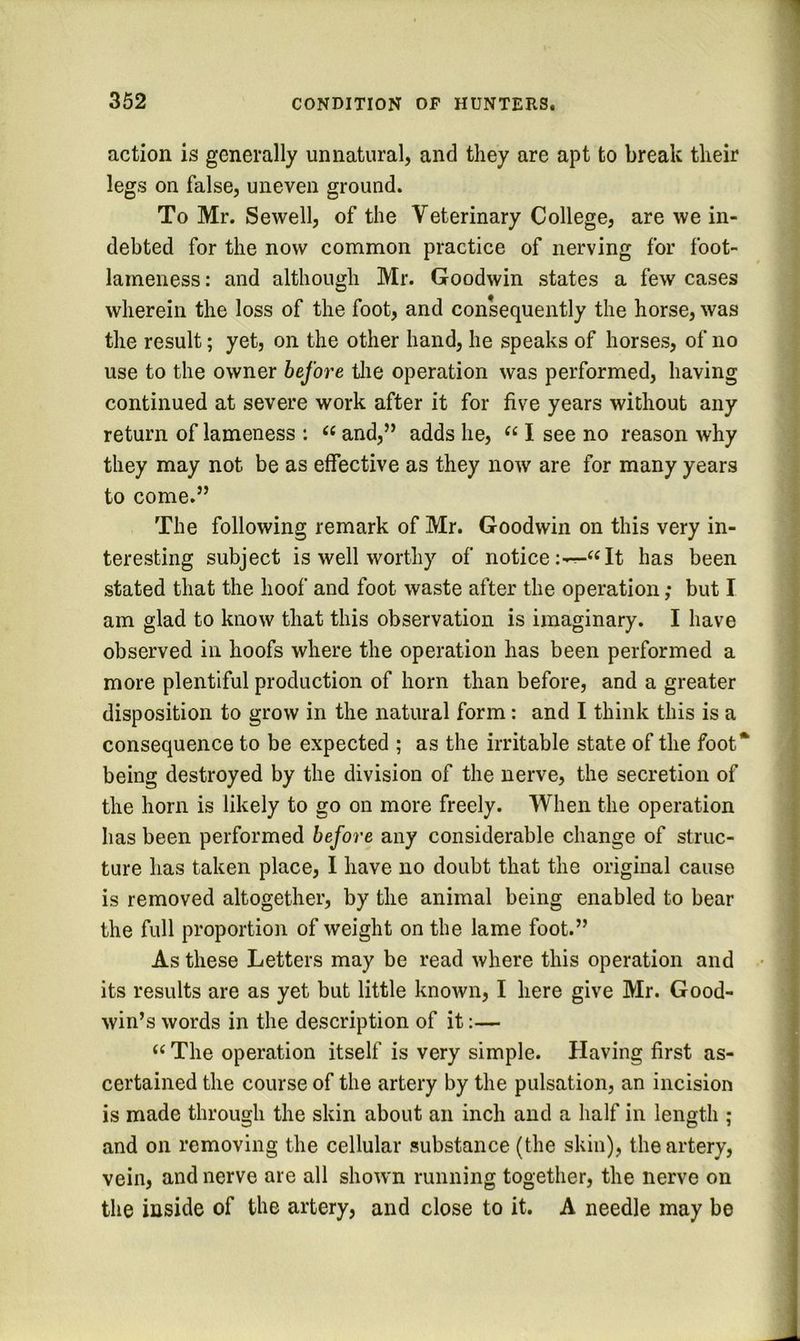 1 352 CONDITION OP HUNTERS. action is generally unnatural, and they are apt to break their legs on false, uneven ground. To Mr. Sewell, of the Veterinary College, are we in- debted for the now common practice of nerving for foot- lameness : and although Mr. Goodwin states a few cases wherein the loss of the foot, and consequently the horse, was the result; yet, on the other hand, he speaks of horses, of no use to the owner before the operation was performed, having continued at severe work after it for five years without any return of lameness : “ and,” adds he, I see no reason why they may not be as effective as they now are for many years to come.” The following remark of Mr. Goodwin on this very in- teresting subject is well worthy of notice It has been stated that the hoof and foot waste after the operation; but I am glad to know that this observation is imaginary. I have observed in hoofs where the operation has been performed a more plentiful production of horn than before, and a greater disposition to grow in the natural form: and I think this is a consequence to be expected ; as the irritable state of the foot* being destroyed by the division of the nerve, the secretion of the horn is likely to go on more freely. When the operation has been performed before any considerable change of struc- ture has taken place, I have no doubt that the original cause is removed altogether, by the animal being enabled to bear the full proportion of weight on the lame foot.” As these Letters may be read where this operation and • its results are as yet but little known, I here give Mr. Good- win’s words in the description of it:— “ The operation itself is very simple. Having first as- certained the course of the artery by the pulsation, an incision is made through the skin about an inch and a half in length ; and on removing the cellular substance (the skin), the artery, \ vein, and nerve are all shown running together, the nerve on j the inside of the artery, and close to it, A needle may be