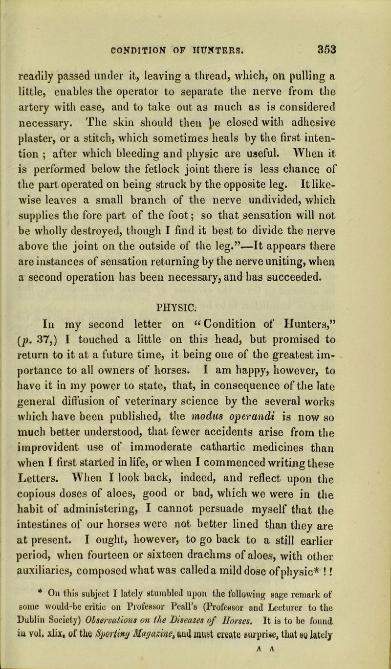readily passed under it, leaving a thread, which, on pulling a little, enables the operator to separate the nerve from the artery with ease, and to take out as much as is considered necessary. The skin should then J)e closed with adhesive plaster, or a stitch, which sometimes heals by the first inten- tion ; after which bleeding and physic are useful. When it is performed below the fetlock joint there is less chance of the part operated on being struck by the opposite leg. It like- wise leaves a small branch of the nerve undivided, which supplies the fore part of the foot; so that sensation will not be wholly destroyed, though I find it best to divide the nerve above the joint on the outside of the leg.”—It appears there are instances of sensation returning by the nerve uniting, when a second operation has been necessary, and has succeeded. PHYSIC. In my second letter on Condition of Hunters,” [p. 37,) I touched a little on this head, but promised to return to it at a future time, it being one of the greatest im- portance to all owners of horses. I am happy, however, to have it in my power to state, that, in consequence of the late general diffusion of veterinary science by the several works which have been published, the modus operandi is now so much better understood, that fewer accidents arise from the improvident use of immoderate cathartic medicines than when I first started in life, or when I commenced writing these Letters. When I look back, indeed, and reflect upon the copious doses of aloes, good or bad, which we were in the habit of administering, I cannot persuade myself that the intestines of our horses were not better lined than they are at present. I ought, however, to go back to a still earlier period, when fourteen or sixteen drachms of aloes, with other auxiliaries, composed what was called a mild dose of physic* !! * Oil tills subjftct I lately atnmblecl upon the following sage renitu-k of some would-be critic on Professor Peall’s (Professor and Lceturcr to the Dublin Society) Observations on the Diseases of Horses. It is to be found, iu vol. xlix, of the Simtlwj Uagame^ and must create eui'prisc, that so lately A A