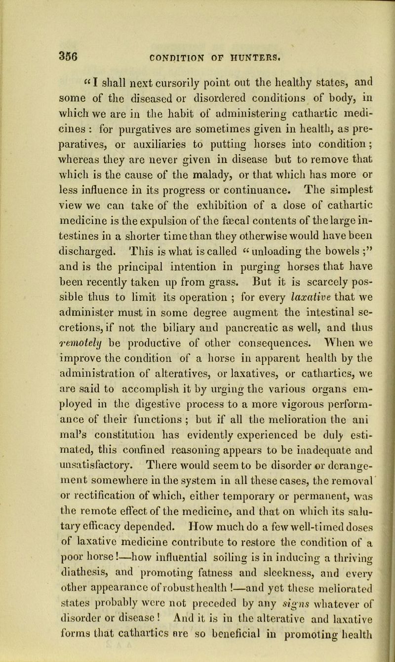I shall next cursorily point out the healthy states, and some of the diseased or disordered conditions of body, in which we are in the habit of administering cathartic medi- cines ; for purgatives are sometimes given in health, as pre- paratives, or auxiliaries to putting horses into condition; whereas they are never given in disease but to remove that which is the cause of the malady, or that which has more or less influence in its progress or continuance. The simplest view we can take of the exhibition of a dose of cathartic medicine is the expulsion of the faecal contents of the large in- testines in a shorter time than they otherwise would have been discharged. This is what is called unloading the bowels and is the principal intention in purging horses that have been recently taken up from grass. But it is scarcely pos- sible thus to limit its operation ; for every laxative that we administer must in some decree augment the intestinal se- cretions, if not the biliary and pancreatic as well, and thus remotely be productive of other consequences. When we improve the condition of a horse in apparent health by the administration of alteratives, or laxatives, or cathartics, we are said to accomplish it by urging the various organs em- ployed in the digestive process to a more vigorous perform- ance of their functions ; but if all the melioration the ani mal’s constitution has evidently experienced be duly esti- mated, this confined reasoning appears to be inadequate and unsatisfactory. Tliere would seem to be disorder or derange- ment somewhere in the system in all these cases, the removal' or rectification of which, either temporary or permanent, was the remote effect of the medicine, and that on which its salu- tary efficacy depended. How much do a few well-timed doses of laxative medicine contribute to restore the condition of a poor horse!—how influential soiling is in inducing a thriving diathesis, and promoting fatness and sleekness, and every other appearance of robust health !—and yet these meliorated states ])robably were not preceded by any si^ns whatever of disorder or disease ! And it is in the alterative and laxative forms that cathartics are so beneficial in promoting health