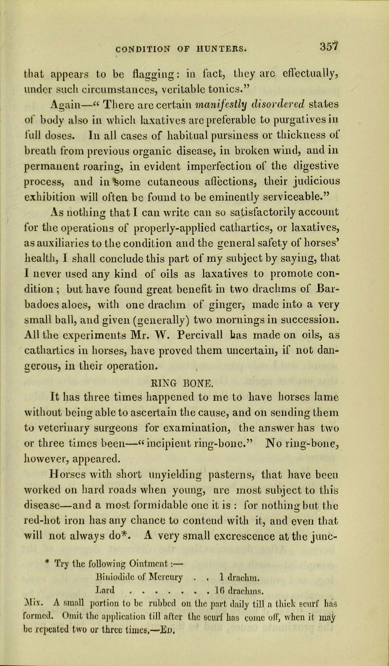 35l that appears to be flagging: in fact, they arc effectually, under such circumstances, veritable tonics.” Again—There are certain manifestly disordered states of body also in which laxatives arc preferable to purgatives in full doses. In all cases of habitual pursiness or thickness of breath from previous organic disease, in broken wind, and in permanent roaring, in evident imperfection of the digestive process, and income cutaneous affections, their judicious exhibition will often be found to be eminently serviceable.” As nothing that I can write can so satisfactorily account for the operations of properly-applied cathartics, or laxatives, as auxiliaries to the condition and the general safety of horses’ health, I shall conclude this part of my subject by saying, that I never used any kind of oils as laxatives to promote con- dition ; but have found great benefit in two drachms of Bar- badoes aloes, witli one drachm of ginger, made into a very small ball, and given (generally) two mornings in succession. All the experiments Mr. W. Percivall has made on oils, as cathartics in horses, have proved them uncertain, if not dan- gerous, in their operation. RING BONE. It has three times happened to me to have horses lame without being able to ascertain the cause, and on sending them to veterinary surgeons for examination, the answer has two or three times been—‘‘incipient ring-bone.” No ring-bone, however, appeared. Horses with short unyielding pasterns, that have been worked on hard roads when young, arc most subject to this disease—and a most formidable one it is : for nothing but the red-hot iron has any chance to contend with it, and even that will not always do*. A very small excrescence at the junc- * Try the following Ointment:— Biiiiodiclc of Mercury . . 1 ilraclmi. hard 10 clracluns. Mix. A small portion to be rubbed on the part daily till a thick scurf has formed. C)mit the a])plication till after the sciu’f has come olf, when it may be repeated two or three times,—Ed,