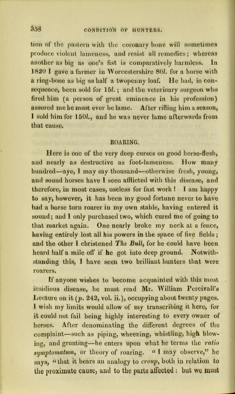 tion of the pastern with the coronary bone will sometimes produce violent lameness, and resist all remedies; whereas another as big as one’s fist is comparatively harmless. In 1820 I gave a farmer in Worcestershire 80/. for a horse with a ring-bone as big as half a twopenny loaf. He had, in con- sequence, been sold for 15/.; and the veterinary surgeon who fired him (a person of great eminence in his profession) assured me he must ever be lame. After riding him a season, I sold him for 160/., and he was never lame afterwards from that cause. ROARING. Here is one of the very deep curses on good horse-flesh, and nearly as destructive as foot-lameness. How many hundred—aye, I may say thousand—otherwise fresh, young, and sound horses have I seen afflicted with this disease, and therefore, in most cases, useless for fast work ! I am happy to say, however, it has been my good fortune never to have had a horse turn roarer in my own stable, having entered it sound; and I only purchased two, which cured me of going to that market again. One nearly broke my neck at a fence, having entirely lost all his powers in the space of five fields; and the other I christened The Bull, for he could have been heard half a mile off if he got into deep ground. Notwith- standing this, I have seen two brilliant hunters that were roarers. If anyone wishes to become acquainted with this most insidious disease, he must read Mr. William Percivall’s Lecture on it [p. 242, vol. ii.), occupying about twenty pages. I wish my limits would allow of my transcribing it here, for it could not fail being highly interesting to every owner of horses. After denominating the different degrees of the complaint—such as piping, wheezing, whistling, high blow- ing, and grunting—he enters upon what he terms the ratio symptomalum, or theory of roaring. “ I may observe,” lie says, that it bears an analogy to croup, both in relation to the proximate cause? and to the parts affected; but we must