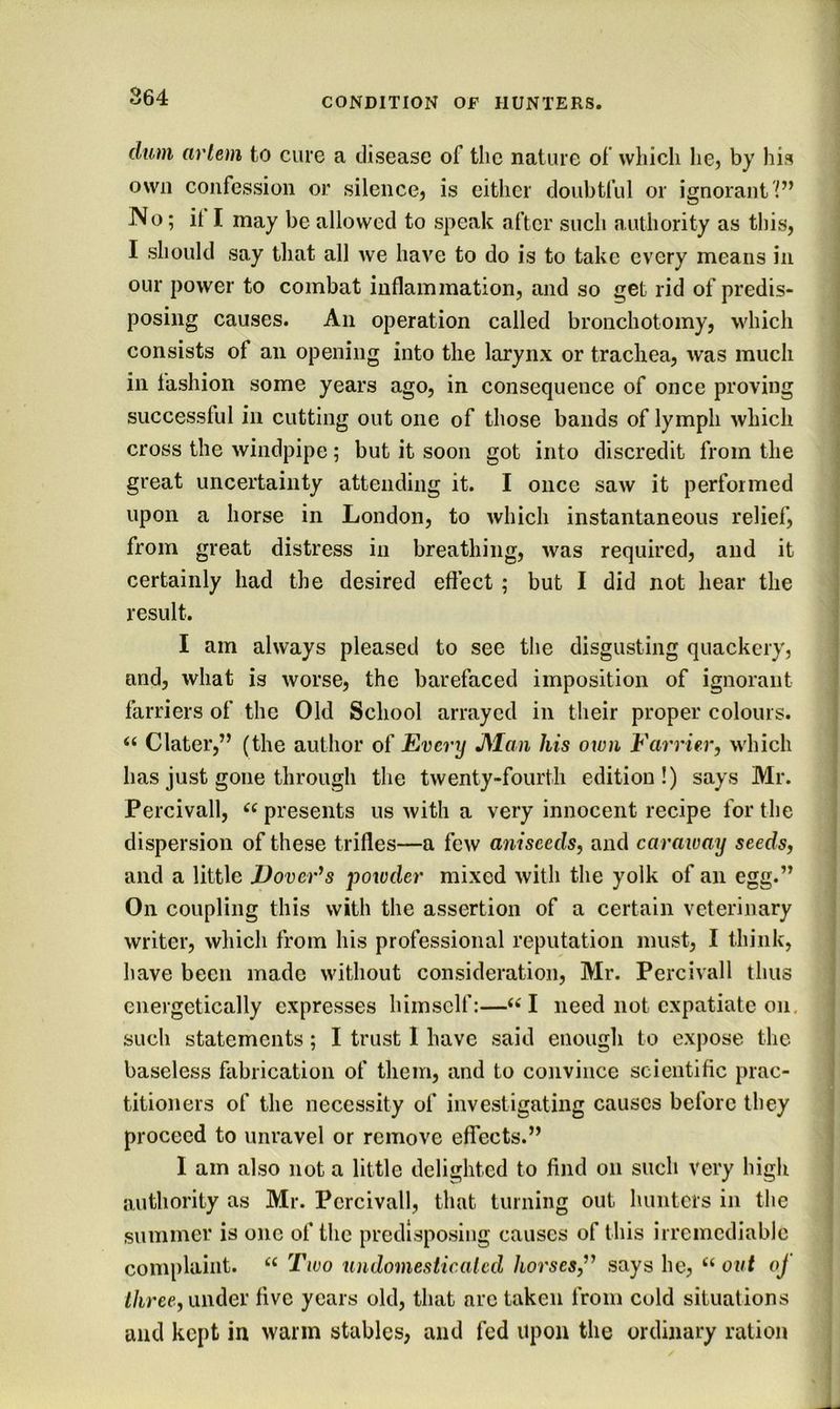 dum arlem to cure a disease of the nature of which he, by his own confession or silence, is cither doubtful or ignorant No; it I may be allowed to speak after such authority as this, I should say that all we have to do is to take every means in our power to combat inflammation, and so get rid of predis- posing causes. An operation called bronchotomy, which consists of an opening into the larynx or trachea, was much in fashion some years ago, in consequence of once proving successful in cutting out one of those bands of lymph which cross the windpipe; but it soon got into discredit from the great uncertainty attending it. I once saw it performed upon a horse in London, to which instantaneous relief, from great distress in breathing, was required, and it certainly had the desired effect ; but I did not hear the result. I am always pleased to see the disgusting quackery, and, what is worse, the barefaced imposition of ignorant farriers of the Old School arrayed in their proper colours. “ Clater,” (the author of Every JSIaii his own Farrier, which has just gone through the twenty-fourth edition!) says Mr. Percivall, presents us with a very innocent recipe for the dispersion of these trifles—a few aniseeds, and caraway seeds, and a little JJoveFs powder mixed with the yolk of an egg.” On coupling this with the assertion of a certain veterinary writer, which from his professional reputation must, I think, have been made without consideration, Mr. Percivall thus energetically expresses himself:—I need not expatiate on. such statements; I trust 1 have said enough to exj)ose the baseless fabrication of them, and to convince scientific prac- titioners of the necessity of investigating causes before they proceed to unravel or remove effects.” I am also not a little delighted to find on such very high authority as Mr. Percivall, that turning out hunters in the summer is one of tlic predisposing causes of this irremediable complaint. Two undomesticalcd horses,says he, “ out oj i/iree, under five years old, that are taken from cold situations and kept in warm stables, and fed upon the ordinary ration