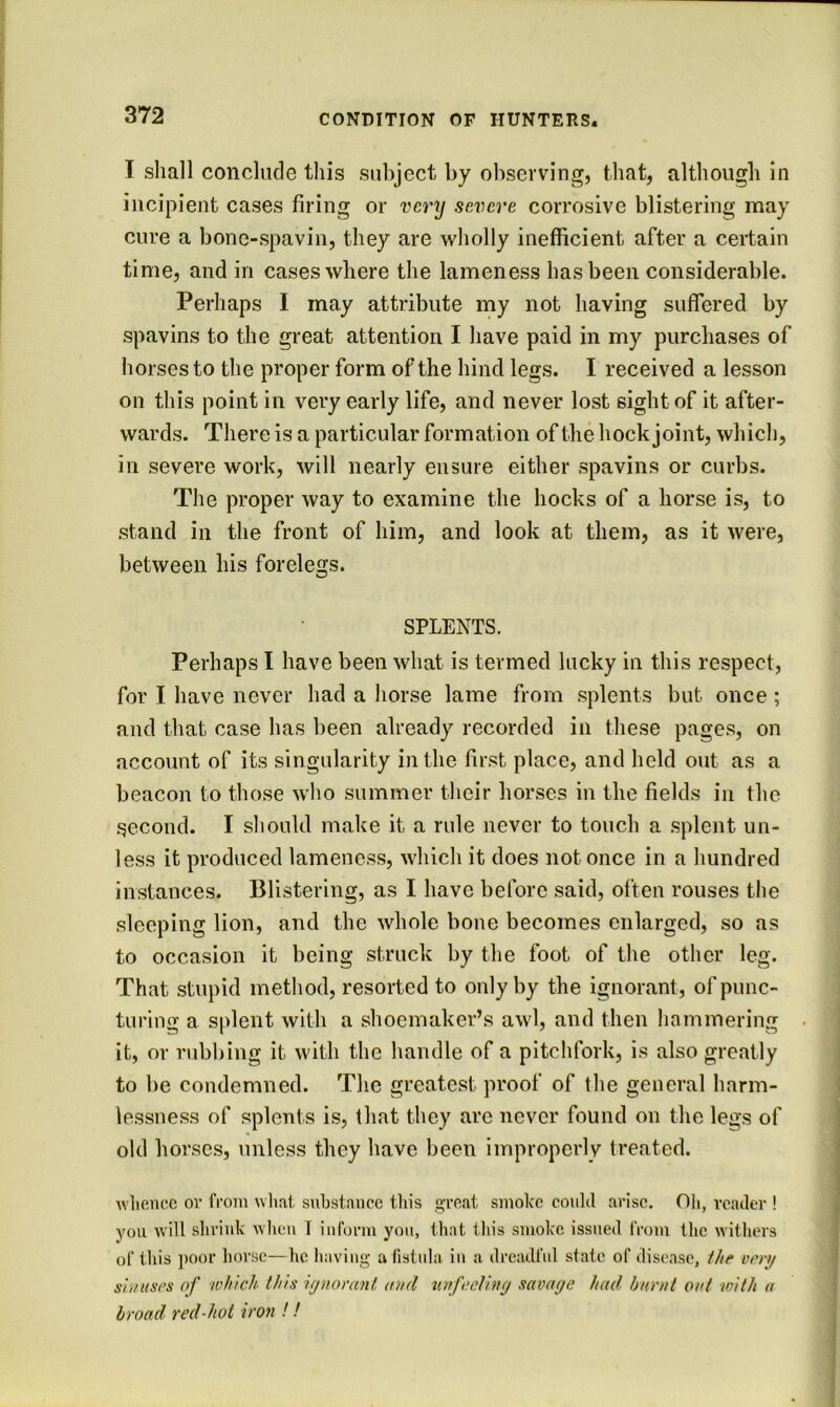 1 shall conclude this subject by observing, that, although in incipient cases firing or very severe corrosive blistering may cure a bone-spavin, they are wholly inefficient after a certain time, and in cases where the lameness has been considerable. Perhaps I may attribute my not having suffered by spavins to the great attention I have paid in my purchases of horses to the proper form of the hind legs. I received a lesson on this point in very early life, and never lost sight of it after- wards. There is a particular formation of the hock joint, which, in severe work, will nearly ensure either spavins or curbs. The proper way to examine the hocks of a horse is, to stand in the front of him, and look at them, as it were, between his forelegs. SPLENTS. Perhaps I have been what is termed lucky in this respect, for I have never had a horse lame from splents but once; and that case has been already recorded in these pages, on account of its singularity in the first place, and held out as a beacon to those who summer their horses in the fields in the second. I should make it a rule never to touch a splent un- less it produced lameness, which it does not once in a hundred instances. Blistering, as I have before said, often rouses the sleeping lion, and the whole bone becomes enlarged, so as to occasion it being struck by the foot of the other leg. That stupid method, resorted to only by the ignorant, of punc- turing a splent with a shoemaker’s awl, and then hammering . it, or rubbing it with the handle of a pitchfork, is also greatly to be condemned. The greatest proof of the general harm- lessness of splents is, that they are never found on the legs of old horses, unless they have been improperly treated. wlieiicc or from wliat substance tliis great smoke could arise. Oli, reader ! you will sliriuk when T inform you, that this smoke issued from the witliers of this ])Oor horse—he having a fistula in a dreadful slate of disease, f//c vt^rt/ sluKSPs of which this iynomnl aud nrfucHny savaye had. burnt out -with a broad red-hot iron !!
