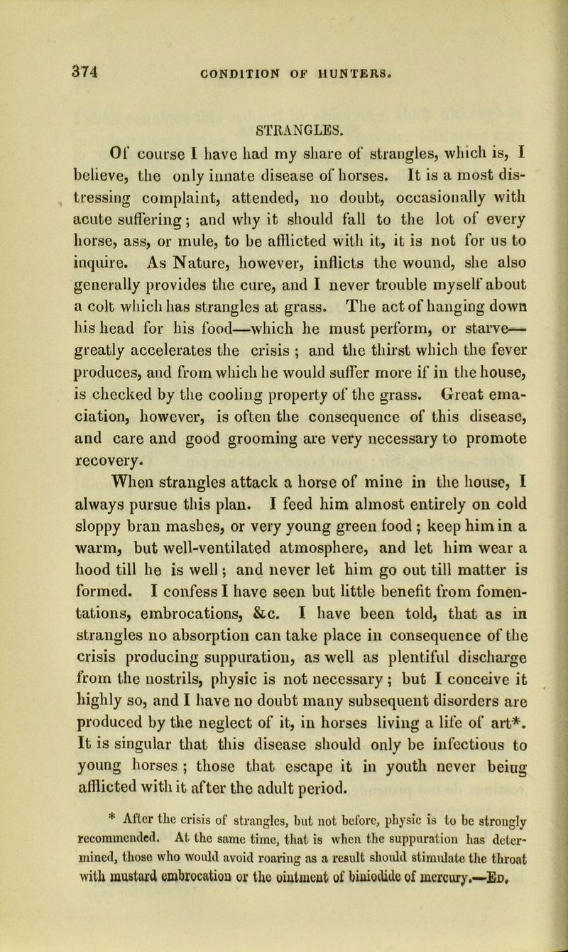 STRANGLES. Of course 1 have iiad my share of strangles, which is, I believe, the only innate disease of horses. It is a most dis- tressing complaint, attended, no doubt, occasionally with acute suffering; and why it should fall to the lot of every horse, ass, or mule, to be afflicted with it, it is not for us to inquire. As Nature, however, inflicts the wound, she also generally provides the cure, and I never trouble myself about a colt which has strangles at grass. The act of hanging down his head for his food—which he must perform, or starve— greatly accelerates the crisis ; and the thirst which the fever produces, and from which he would suffer more if in the house, is checked by the cooling property of the grass. Great ema- ciation, however, is often the consequence of this disease, and care and good grooming are very necessary to promote recovery. When strangles attack a horse of mine in the house, I always pursue this plan. I feed him almost entirely on cold sloppy bran mashes, or very young green food ; keep him in a warm, but well-ventilated atmosphere, and let him wear a hood till he is well; and never let him go out till matter is formed. I confess I have seen but little benefit from fomen- tations, embrocations, &c. I have been told, that as in strangles no absorption can take place in consequence of the crisis producing suppuration, as well as plentiful dischai'ge from the nostrils, physic is not necessary; but I conceive it highly so, and I have no doubt many subsequent disorders are produced by the neglect of it, in horses living a life of art*. It is singular that this disease should only be infectious to young horses ; those that escape it in youth never being afflicted with it after the adult period. * After tlic crisis of strangles, but not before, physic is to be strongly recommended. At the same time, that is when the suppuration has deter- mined, those who would avoid roaring as a result shoiUd stimidatc the throat with mustard cmbrocatiou or the oiutmeut of biuiodide of mercury.—-En,