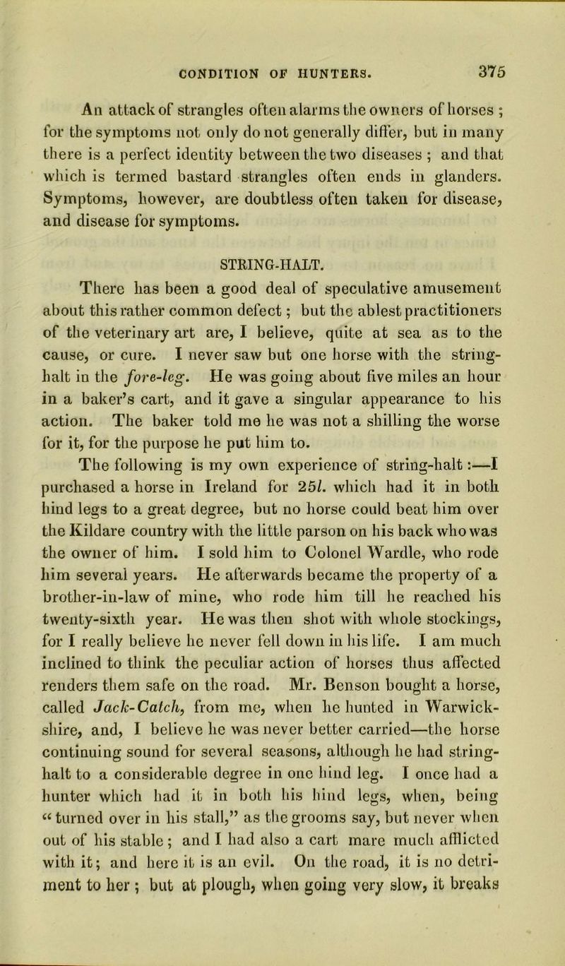 An attack of strangles often alarms the owners of horses ; for the symptoms not only do not generally differ, but in many there is a perfect identity between the two diseases ; and that ' w’hich is termed bastard strangles often ends in glanders. Symptoms, however, are doubtless often taken for disease, and disease for symptoms. STRING-HALT. There has been a good deal of speculative amusement about this rather common defect; but the ablest practitioners of the veterinary art are, I believe, quite at sea as to the cause, or cure. I never saw but one horse with the string- halt in the fore-leg. He was going about five miles an hour in a baker’s cart, and it gave a singular appearance to his action. The baker told me he was not a shilling the worse for it, for the purpose he put him to. The following is my own experience of string-halt:—I purchased a horse in Ireland for 25/. which had it in both hind legs to a great degree, but no horse could beat him over the Kildare country with the little parson on his back who was the owner of him. I sold him to Colonel Wardle, who rode him several years. He afterwards became the property of a brother-in-law of mine, who rode him till he reached his twenty-sixth year. He was then shot with whole stockings, for I really believe he never fell down in his life. I am much inclined to think the peculiar action of horses thus affected renders them safe on the road. Mr. Benson bought a horse, called Jack-Catch, from me, when he hunted in Warwick- shire, and, I believe he was never better carried—the horse continuing sound for several seasons, although he had string- halt to a considerable degree in one hind leg. I once had a hunter which had it in both his hind legs, when, being turned over in his stall,” as the grooms say, but never when out of his stable; and I had also a cart marc much afTlicted with it; and here it is an evil. On the road, it is no detri- ment to her; but at plough, when going very slow, it breaks