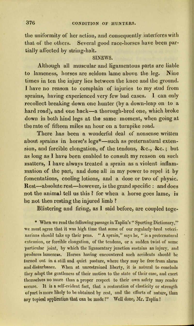 the uniformity of her action, and consequently interferes with that of the others. Several good race-horses have been par- tially affected by string-halt. SINEWS. Although all muscular and ligamentous parts are liable to lameness, horses are seldom lame above the leg. Nine times in ten the injury lies between the knee and the ground. I have no reason to complain of injuries to my stud from sprains, having experienced very few bad cases. I can only recollect breaking down one hunter (by a down-leap on to a hard road), and one hack—a thorough-bred one, which broke down in both hind legs at the same moment, when going at the rate of fifteen miles an hour on a turnpike road. There has been a wonderful deal of nonsense written about sprains in horse’s legs*—such as preternatural exten- sion, and forcible elongation, of the tendons, &c., &c.; but as long as I have been enabled to consult my reason on such matters, I have always treated a sprain as a violent inflam- mation of the part, and done all in my power to repel it by fomentations, cooling lotions, and a dose or two of physic. Rest—absolute rest—however, is the grand specific : and does not the animal tell us this 1 for when a horse goes lame, is he not then resting the injured limb ? Blistering and firing, as I said before, are coupled toge- » * When we read the following passage in Taplin’s “ Sporting Dictionary,’* we must agree that it was high time that some of our regularly-bred veteri- narians should take up their pens. “ A sprain,” says he, “ is a preternatural extension, or forcible elongation, of the tendons, or a sudden twist of some particular joint, by which the ligamentary junction sustains an injiu'y, and produces lameness. Horses having encountered such accidents should be turned out in a still and quiet pasture, where tliey may be free from alann nnd disturbance. When at unrestrained liberty, it is natiual to conclude they adapt the gentleness of their motion to the state of their case, and exert themselves no more than a proper respect to tlicir own safety may render secure. It is a self-evident fact, that a restoration of elasticity or strength of part is more likely to be obtained by rest, and the efforts of nntui'e, than tiny topical application that can be made!” Well done, jMr-. Tapliu!