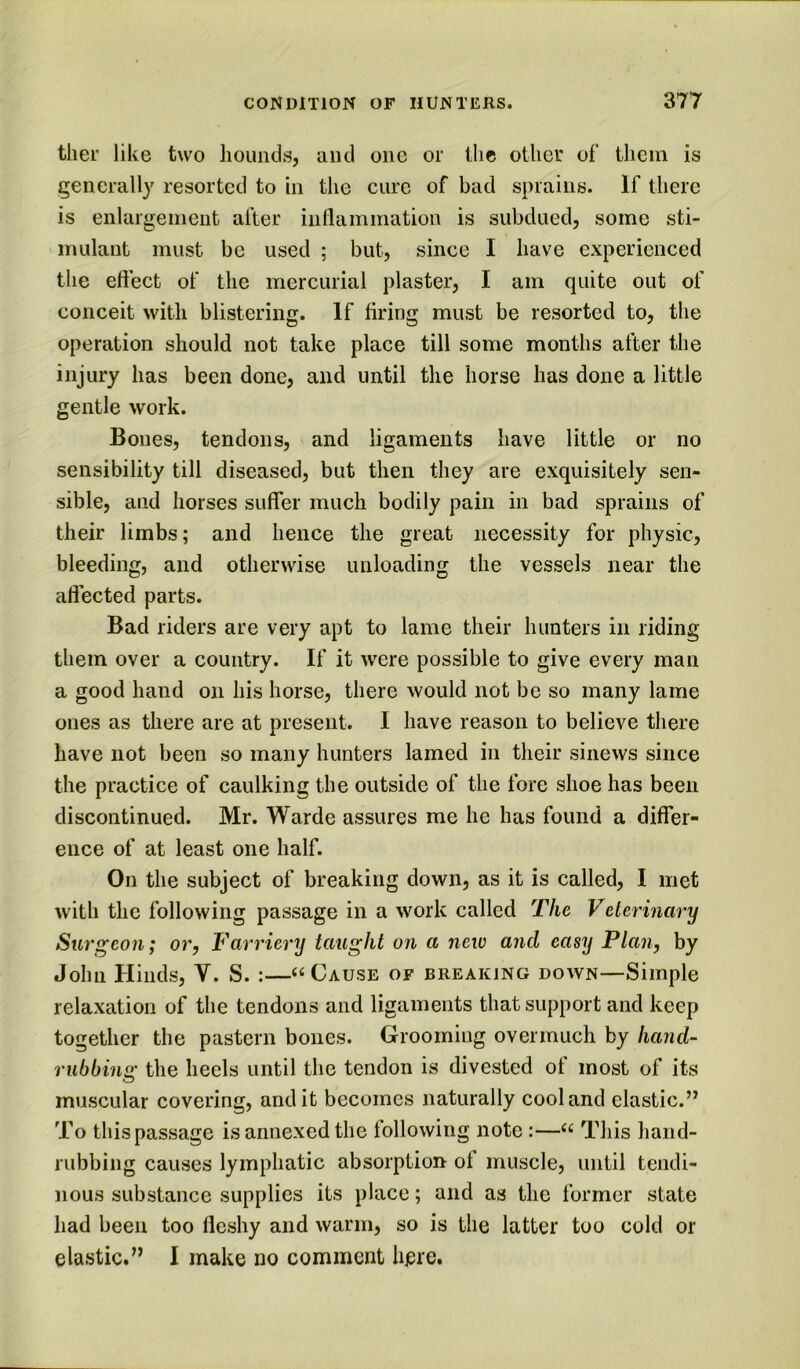 ther like two hounds, and one or the other of them is generally resorted to in the cure of bad sprains. If there is enlargement after inflammation is subdued, some sti- mulant must be used ; but, since I have experienced the effect of the mercurial plaster, I am quite out of conceit with blistering. If firing must be resorted to, the operation should not take place till some months after the injury has been done, and until the horse has done a little gentle work. Bones, tendons, and ligaments have little or no sensibility till diseased, but then they are exquisitely sen- sible, and horses suffer much bodily pain in bad sprains of their limbs; and hence the great necessity for physic, bleeding, and otherwise unloading the vessels near the aflected parts. Bad riders are very apt to lame their hunters in riding them over a country. If it were possible to give every man a good hand on his horse, there would not be so many lame ones as there are at present. I have reason to believe there have not been so many hunters lamed in their sinevvs since the practice of caulking the outside of the fore shoe has been discontinued. Mr. Warde assures me he has found a differ- ence of at least one half. On the subject of breaking down, as it is called, I met with the following passage in a work called The Veterinary Surgeon; or, Farriery taught on a new and easy Plan, by John Hinds, V. S. :—« Cause of breaking down—Simple relaxation of the tendons and ligaments that support and keep together the pastern bones. Grooming overmuch by hand- rubbins: the heels until the tendon is divested of most of its muscular covering, and it becomes naturally cool and clastic.” To this passage is annexed the following note:—“ This liand- rubbing causes lymphatic absorption of muscle, until tendi- nous substance supplies its place; and as the former state had been too fleshy and warm, so is the latter too cold or elastic.” I make no comment here.