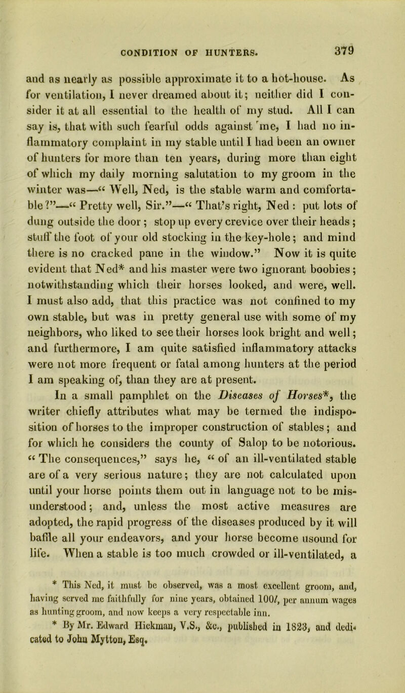 and as nearly as possible approximate it to a hot-lioiise. As for ventilation, I never dreamed about it; neither did I con- sider it at all essential to the health of my stud. All I can say is, that with such fearful odds against me, I had no in- flammatory complaint in my stable until I had been an owner of hunters for more than ten years, during more than eight of which my daily morning salutation to my groom in the winter was—Well, Ned, is the stable warm and comforta- ble'?”—Pretty well. Sir.”—That’s right, Ned : put lots of dung outside the door; stop up every crevice over their heads; stulf the foot of your old stocking in the key-hole; and mind there is no cracked pane in the window.” Now it is quite evident that N ed* and his master were two ignorant boobies; notwithstanding which their horses looked, and were, well. I must also add, that this practice was not confined to my own stable, but was in pretty general use with some of my neighbors, who liked to see their horses look bright and well; and furthermore, I am quite satisfied inflammatory attacks were not more frequent or fatal among hunters at the period I am speaking of, than they are at present. In a small pamphlet on the Diseases of Horses*, the writer chiefly attributes what may be termed the indispo- sition of horses to the improper construction of stables; and for which he considers the county of Salop to be notorious. The consequences,” says he, of an ill-ventilated stable are of a very serious nature; they are not calculated upon until your horse points them out in language not to be mis- understood ; and, unless the most active measures are adopted, the rapid progress of the diseases produced by it will baffle all your endeavors, and your horse become usound for life. When a stable is too much crowded or ill-ventilated, a * Tills Ned, it must be observed, was a most excellent groom, and, having served me faitlifidly for nine years, obtained 100/, per aumim wages as hunting groom, and now keeps a very respectable inn. * By Mr. Edward Hickman, V,S., &c., published ia 1823, aud dedh cated to John Myttou, Es(][,