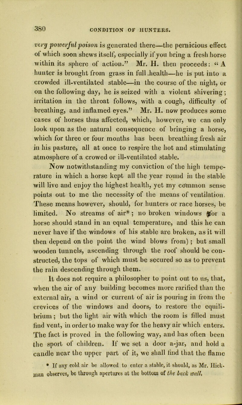 very poiverful poison is generated there—the pernicious effect of which soon shews itself, especially if you bring a fresh horse within its sphere of action.” Mr. H. then proceeds: A hunter is brought from grass in full .health—he is put into a crowded ill-ventilated stable—in the course of the night, or on the following day, he is seized with a violent shivering; irritation in the throat follows, with a cough, difficulty of breathing, and inflamed eyes.” Mr. H. now produces some cases of horses thus affected, which, however, we can only look upon as the natural consequence of bringing a horse, which for three or four months has been breathinix fresh air in his pasture, all at once to respire the hot and stimulating atmosphere of a crowed or ill-ventilated stable. Now notwithstanding my conviction of the high tempe- rature in which a horse kept all the year round in the stable will live and enjoy the highest health, yet my cennmon sense points out to me the necessity of the means of ventilation. These means however, should, for hunters or race horses, be limited. No streams of air*; no broken windows $for a horse should stand in an equal temperature, and this he can never have if the windows of his stable are broken, as it will then depend on the point the wind blows from); but small wooden tunnels, ascending through the roof should be con- structed, the tops of which must be secured so as to prevent the rain descending through them. It does not require a philosopher to point out to us, that, when the air of any building becomes more rarifled than the « external air, a wind or current of air is pouring in from the crevices of the windows and doors, to restore the equili- brium ; but the light air with which the room is filled must find vent, in order to make way for the heavy air which enters. The fact is proved in the following way, and has often been the sport of children. If we set a door a-jar, and hold a candle near the upper part of it, we shall find that the flame * If any cold air be allowed to enter a slablc, it should, as Mr. Ilick- inau observes, be tlirougli apertures at tlie bottom of Mtf l/ac/c tcalh