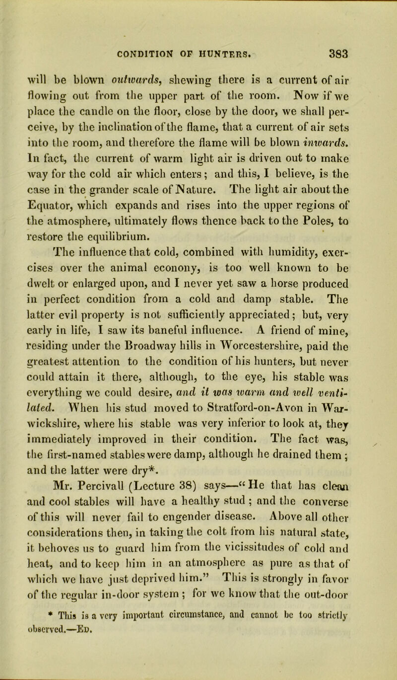 will be blown outwards, shewing there is a current of air flowing out from the upper part of the room. Now if we place the candle on the floor, close by the door, we shall per- ceive, by the inclination of the flame, that a current of air sets into the room, and therefore the flame will be blown inwards. In fact, the current of warm light air is driven out to make way for the cold air which enters; and this, I believe, is the case in the grander scale of Nature. The light air about the Equator, which expands and rises into the upper regions of the atmosphere, ultimately flows thence back to the Poles, to restore the equilibrium. The influence that cold, combined with humidity, exer- cises over the animal econony, is too well known to be dwelt or enlarged upon, and I never yet saw a horse produced in perfect condition from a cold and damp stable. The latter evil property is not sufficiently appreciated; but, very early in life, I saw its baneful influence. A friend of mine, residing under the Broadway hills in Worcestershire, paid the greatest attention to the condition of his hunters, but never could attain it there, although, to the eye, his stable was everything we could desire, and it was warm and well venti^ laied. When his stud moved to Stratford-on-Avon in War- wickshire, where his stable was very inferior to look at, they immediately improved in their condition. The fact was, the first-named stables were damp, although he drained them ; and the latter were dry*. Mr. Percivall (Lecture 38) says—^«He that has cleaji and cool stables will have a healthy stud ; and the converse of this will never fail to engender disease. Above all other considerations then, in taking the colt from his natural state, it behoves us to fruard him from the vicissitudes of cold and heat, and to keep him in an atmosphere as pure as that of which we have just deprived him.” This is strongly in favor of the regular in-door system ; for we know that the out-door * This 13 a very important circumstance, and cannot be too strictly observed.—Ed.