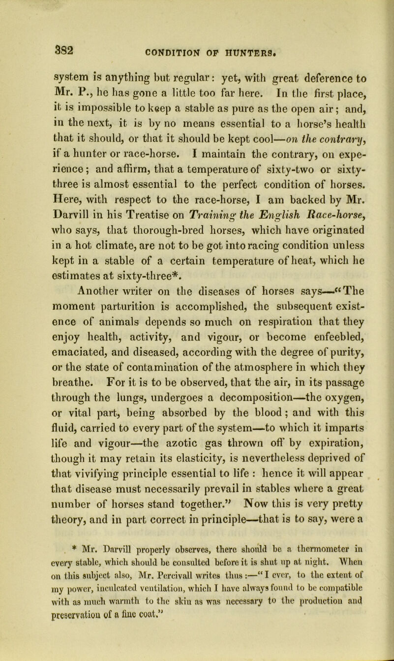 3S2 system is anything but regular: yet, with great deference to Mr. P., he has gone a little too far here. In the first place, it is impossible to keep a stable as pure as the open air; and, in the next, it is by no means essential to a horse’s health that it should, or that it should be kept cool—on the contrary, if a hunter or race-horse. I maintain the contrary, on expe- rience ; and affirm, that a temperature of sixty-two or sixty- three is almost essential to the perfect condition of horses. Here, with respect to the race-horse, I am backed by Mr. Darvill in his Treatise on Trainins: the En2;lish Race-horse, who says, that thorough-bred horses, which have originated in a hot climate, are not to be got into racing condition unless kept in a stable of a certain temperature of heat, which he estimates at sixty-three*. Another writer on the diseases of horses says—‘‘The moment parturition is accomplished, the subsequent exist- ence of animals depends so much on respiration that they enjoy health, activity, and vigour, or become enfeebled, emaciated, and diseased, according with the degree of purity, or the state of contamination of the atmosphere in which they breathe. For it is to be observed, that the air, in its passage through the lungs, undergoes a decomposition—the oxygen, or vital part, being absorbed by the blood; and with this fluid, carried to every part of the system—to which it imparts life and vigour—the azotic gas thrown ofi’ by expiration, though it may retain its elasticity, is nevertheless deprived of that vivifying principle essential to life : hence it will appear that disease must necessarily prevail in stables where a great number of horses stand together.” Now this is very pretty theory, and in part correct in principle—that is to say, were a * Mr. Darvill properly observes, there should be a thermometer in every stable, which should be consulted before it is shut up at night. When on this subject also, Mr. PcrcivaU writes thus :—“ I ever, to the extent of my power, inculcated veutilation, which I have always found to be compatible with as much wannth to the shin as was necessary to the production and preservation of a line coat.”